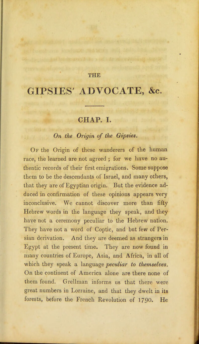 THE GIPSIES' ADVOCATE, &c. CHAP. I. On the Origin of the CHpsies. Of the Origin of these wanderers of the human race, the learned are not agreed ; for we have no au- thentic records of their first emigrations. Some suppose them to be the descendants of Israel, and many others, that they are of Egyptian origin. But the evidence ad- duced in confirmation of these opinions appears very inconclusive. We cannot discover more than fifty Hebrew words in the language they speak, and they have not a ceremony peculiar to the Hebrew nation. They have not a word of Coptic, and but few of Per- sian derivation. And they are deemed as strangers in Egypt at the present time. They are now found in many countries of Europe, Asia, and Africa, in all of which they speak a language jsecw/mr to themselves. On the continent of America alone are there none of them found. Grellman informs us that there were great numbers in Lorraine, and that they dwelt in its forests, before the French Revolution of 1790. He