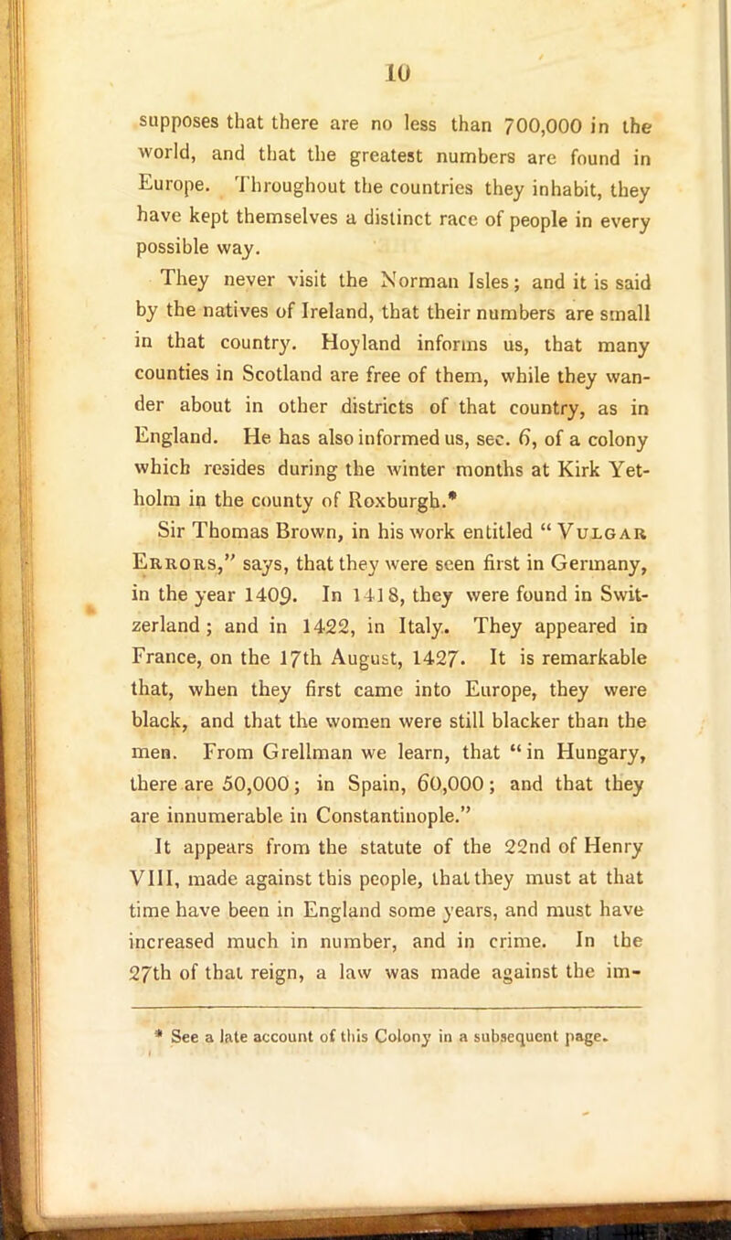 supposes that there are no less than 700,000 in the world, and tliat the greatest numbers are found in Europe, Throughout the countries they inhabit, they have kept themselves a distinct race of people in every possible way. They never visit the Norman Isles; and it is said by the natives of Ireland, that their numbers are small in that country. Hoyland informs us, that many counties in Scotland are free of them, while they wan- der about in other districts of that country, as in England. He has also informed us, sec. 6, of a colony which resides during the winter months at Kirk Yet- holm in the county of Roxburgh.* Sir Thomas Brown, in his work entitled  Vulgar Errors, says, that they were seen first in Germany, in the year 1409. In Ml 8, they were found in Swit- zerland ; and in 1422, in Italy. They appeared in France, on the 17th August, 1427. It is remarkable that, when they first came into Europe, they were black, and that the wom.en were still blacker than the men. From Grellman we learn, that in Hungary, there are 50,000; in Spain, 60,000; and that they are innumerable in Constantinople. It appears from the statute of the 22nd of Henry VIII, made against this people, that they must at that time have been in England some years, and must have increased much in number, and in crime. In the 27th of that reign, a law was made against the im- See a late account of this Colonj in a subsequent page.