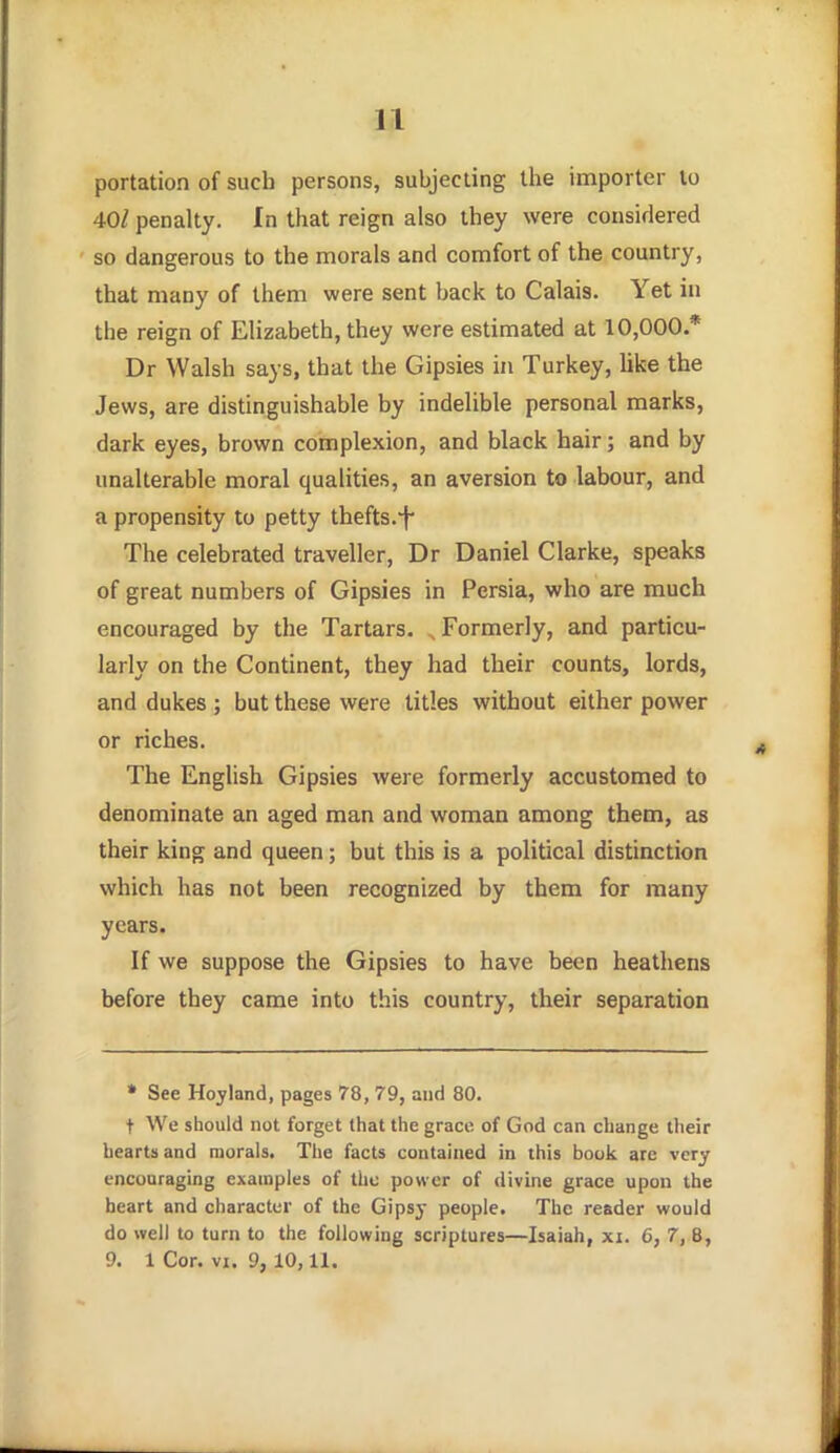 portation of sucb persons, subjecting the importer to 40/ penalty. In that reign also they were considered so dangerous to the morals and comfort of the country, that many of them were sent back to Calais. Yet in the reign of Elizabeth, they were estimated at 10,000.* Dr Walsh says, that the Gipsies in Turkey, like the Jews, are distinguishable by indelible personal marks, dark eyes, brown complexion, and black hair; and by unalterable moral qualities, an aversion to labour, and a propensity to petty thefts.-f- The celebrated traveller, Dr Daniel Clarke, speaks of great numbers of Gipsies in Persia, who are much encouraged by the Tartars. , Formerly, and particu- larly on the Continent, they had their counts, lords, and dukes ; but these were titles without either power or riches. The English Gipsies were formerly accustomed to denominate an aged man and woman among them, as their king and queen; but this is a political distinction which has not been recognized by them for many years. If we suppose the Gipsies to have been heathens before they came into this country, their separation » See Hoyland, pages 78, 79, and 80. t We should not forget (hat the grace of God can change their hearts and morals. The facts contained in this book are very encouraging examples of the power of divine grace upon the heart and character of the Gipsy people. The reader would do well to turn to the following scriptures—Isaiah, xi. 6, 7, B, 9. 1 Cor. VI. 9, 10,11.