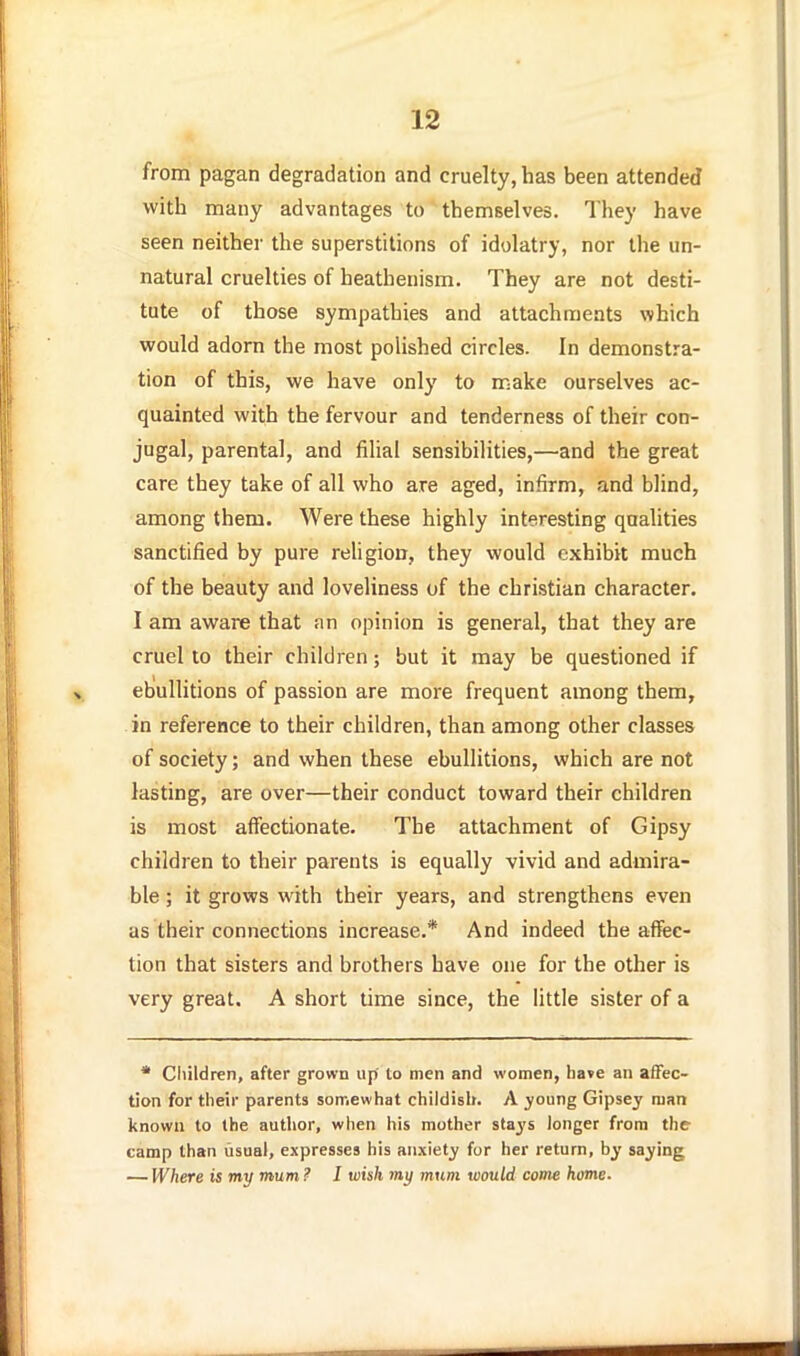 from pagan degradation and cruelty, has been attended with many advantages to themselves. They have seen neither the superstitions of idolatry, nor the un- natural cruelties of heathenism. They are not desti- tute of those sympathies and attachments which would adorn the most polished circles. In demonstra- tion of this, we have only to make ourselves ac- quainted with the fervour and tenderness of their con- jugal, parental, and filial sensibilities,—and the great care they take of all who are aged, infirm, and blind, among them. Were these highly interesting qualities sanctified by pure religion, they would exhibit much of the beauty and loveliness of the christian character. I am aware that an opinion is general, that they are cruel to their children; but it may be questioned if ebullitions of passion are more frequent among them, in reference to their children, than among other classes of society; and when these ebullitions, which are not lasting, are over—their conduct toward their children is most affectionate. The attachment of Gipsy children to their parents is equally vivid and admira- ble ; it grows with their years, and strengthens even as their connections increase.* And indeed the affec- tion that sisters and brothers have one for the other is very great. A short time since, the little sister of a * Cliildren, after grown up' to men and women, ha»e an affec- tion for their parents somewhat childish. A ^oung Gipsey man known to the author, when his mother stays longer from the camp than usual, expresses his anxiety for her return, by saying — Where is my mum ? I wish my mum would corns home.