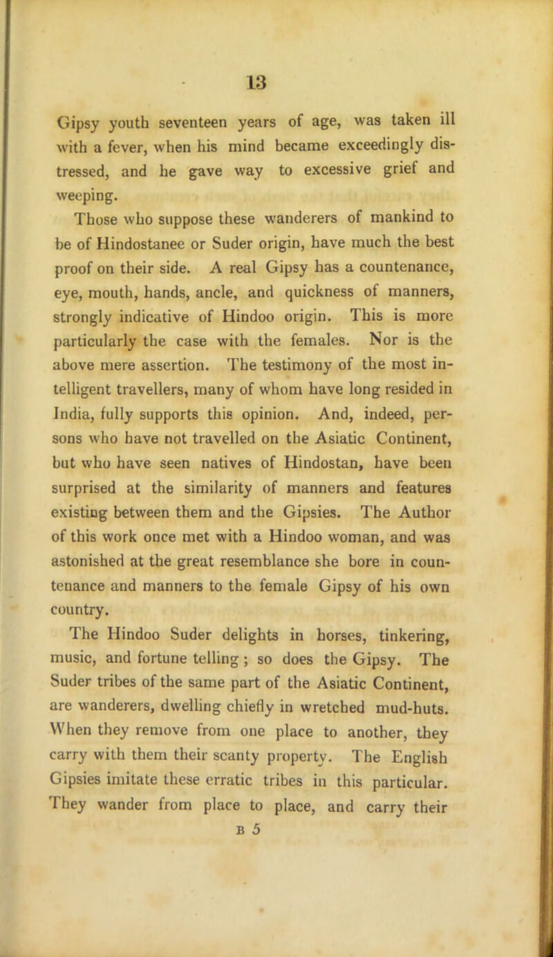 Gipsy youth seventeen years of age, was taken ill with a fever, when his mind became exceedingly dis- tressed, and he gave way to excessive grief and weeping. Those who suppose these wanderers of mankind to be of Hindostanee or Suder origin, have much the best proof on their side. A real Gipsy has a countenance, eye, mouth, hands, ancle, and quickness of manners, strongly indicative of Hindoo origin. This is more particularly the case with the females. Nor is the above mere assertion. The testimony of the most in- telligent travellers, many of whom have long resided in India, fully supports this opinion. And, indeed, per- sons who have not travelled on the Asiatic Continent, but who have seen natives of Hindostan, have been surprised at the similarity of manners and features existing between them and the Gipsies. The Author of this work once met with a Hindoo woman, and was astonished at the great resemblance she bore in coun- tenance and manners to the female Gipsy of his own country. The Hindoo Suder delights in horses, tinkering, music, and fortune telling ; so does the Gipsy. The Suder tribes of the same part of the Asiatic Continent, are wanderers, dwelling chiefly in wretched mud-huts. When they remove from one place to another, they carry with them their scanty property. The English Gipsies imitate these erratic tribes in this particular. They wander from place to place, and carry their B 5