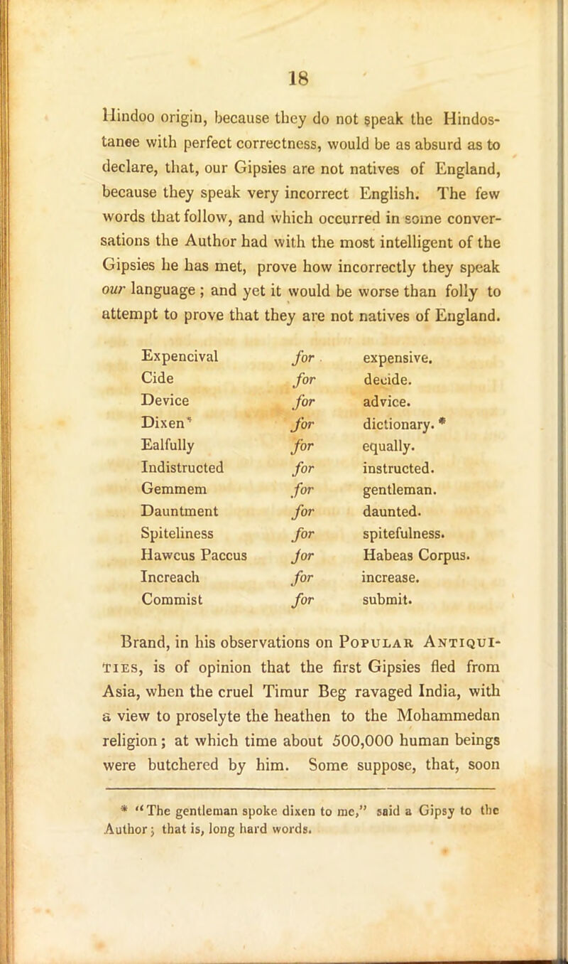 Hindoo origin, because they do not speak the Hindos- tanee with perfect correctness, would be as absurd as to declare, that, our Gipsies are not natives of England, because they speak very incorrect English. The few words that follow, and which occurred in some conver- sations the Author had with the most intelligent of the Gipsies lie has met, prove how incorrectly they speak our language ; and yet it would be worse than folly to attempt to prove that they are not natives of England. Expencival for expensive. Cide for decide. Device for advice. Dixen*^ for dictionary. * Ealfully for equally. Indistructed for instructed. Gemmem for gentleman. Dauntment for daunted. Spiteliness for spitefulness. Hawcus Paccus Jor Habeas Corpus. Increach for increase. Commist for submit. Brand, in his observations on Popular Antiqui- ties, is of opinion that the first Gipsies fled from Asia, when the cruel Tiraur Beg ravaged India, with a view to proselyte the heathen to the Mohammedan religion; at which time about 500,000 human beings were butchered by him. Some suppose, that, soon * The gentleman spoke dixen to mc, said a Gipsy to the Author j that is, long hard words.