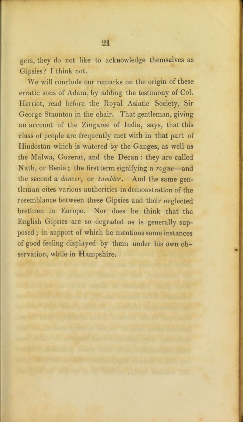 gers, they do not like to acknowledge themselves as Gipsies? I think not. We will conclude our remarks on the origin of these erratic sons of Adam, by adding the testimony of Col. Herriot, read before the Royal Asiatic Society, Sir George Staunton in the chair. That gentleman, giving an account of the Zingaree of India, says, that this class of people are frequently met with in that part of Hindostan which is watered by the Ganges, as well as the Malwa, Guzerat, and the Decan : they are called Nath, or Benia; the first term signifying a rogue—and the second a dancer, or tumbler. And the same gen- tleman cites various authorities in demonstration of the resemblance between these Gipsies and their neglected brethren in Europe. Nor does he think that the English Gipsies are so degraded as is generally sup- posed ; in support of which he mentions some instances of good feeling displayed by them under his own ob- servation, while in Hampshire.