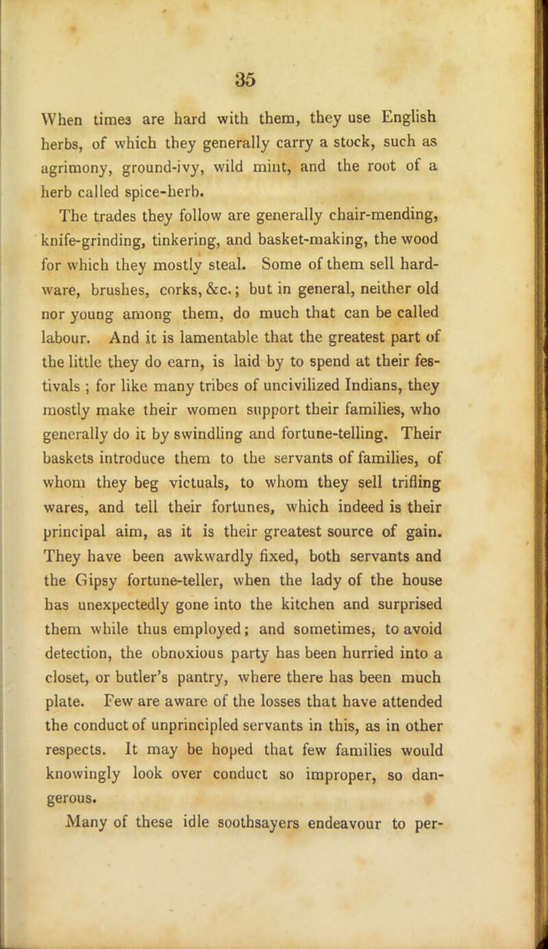 When times are hard with them, they use English herbs, of which they generally carry a stock, such as agrimony, ground-ivy, wild mint, and the root of a herb called spice-herb. The trades they follow are generally chair-mending, knife-grinding, tinkering, and basket-making, the wood for which they mostly steal. Some of them sell hard- ware, brushes, corks, &c.; but in general, neither old nor young among them, do much that can be called labour. And it is lamentable that the greatest part of the little they do earn, is laid by to spend at their fes- tivals ; for like many tribes of uncivihzed Indians, they mostly make their women support their families, who generally do it by swindling and fortune-telling. Their baskets introduce them to the servants of families, of whom they beg victuals, to whom they sell trifling wares, and tell their fortunes, which indeed is their principal aim, as it is their greatest source of gain. They have been awkwardly fixed, both servants and the Gipsy fortune-teller, when the lady of the house has unexpectedly gone into the kitchen and surprised them while thus employed; and sometimes, to avoid detection, the obnoxious party has been hurried into a closet, or butler's pantry, where there has been much plate. Few are aware of the losses that have attended the conduct of unprincipled servants in this, as in other respects. It may be hoped that few families would knowingly look over conduct so improper, so dan- gerous. Many of these idle soothsayers endeavour to per-