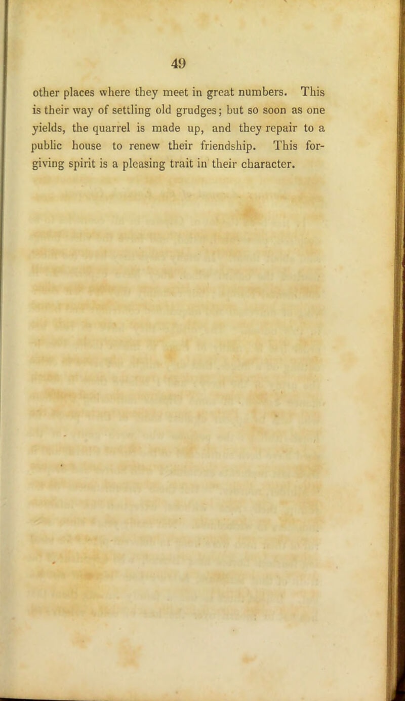 other places where they meet in great numbers. This is their way of settling old grudges; but so soon as one yields, the quarrel is made up, and they repair to a pubhc house to renew their friendship. This for- giving spirit is a pleasing trait in their character.