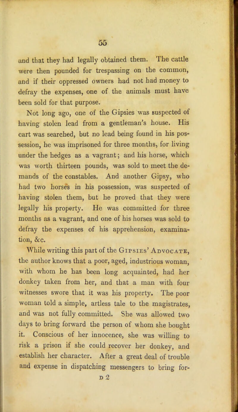 and that they had legally obtained them. The cattle were then pounded for trespassing on the common, and if their oppressed owners had not had money to defray the expenses, one of the animals must have been sold for that purpose. Not long ago, one of the Gipsies was suspected of having stolen lead from a gentleman's house. His cart was searched, but no lead being found in his pos- session, he was imprisoned for three months, for living under the hedges as a vagrant; and his horse, which was worth thirteen pounds, was sold to meet the de- mands of the constables. And another Gipsy, who had two horses in his possession, was suspected of having stolen them, but he proved that they were legally his property. He was committed for three months as a vagrant, and one of his horses was sold to defray the expenses of his apprehension, examina- tion, &o. While writing this part of the Gipsies' Advocate, the author knows that a poor, aged, industrious woman, with whom he has been long acquainted, had her donkey taken from her, and that a man with four witnesses swore that it was his property. The poor woman told a simple, artless tale to the magistrates, and was not fully committed. She was allowed two days to bring forward the person of whom she bought it. Conscious of her innocence, she was willing to risk a prison if she could recover her donkey, and establish her character. After a great deal of trouble and expense in dispatching messengers to bring for- d2