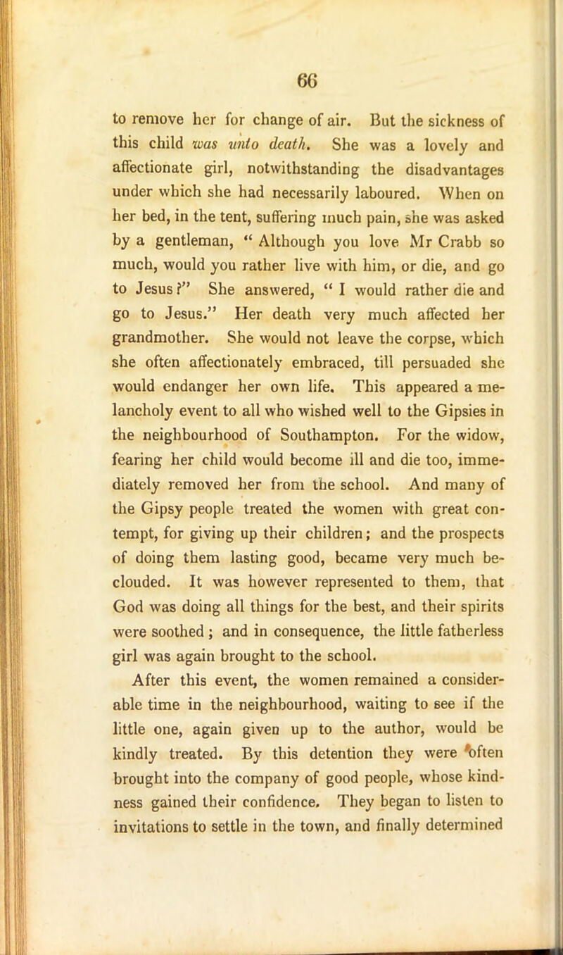 to remove her for change of air. But the sickness of this child was vnto death. She was a lovely and affectionate girl, notwithstanding the disadvantages under which she had necessarily laboured. When on her bed, in the tent, suffering much pain, she was asked by a gentleman,  Although you love Mr Crabb so much, would you rather live with him, or die, and go to Jesus f She answered,  I would rather die and go to Jesus. Her death very much affected her grandmother. She would not leave the corpse, which she often affectionately embraced, till persuaded she would endanger her own life. This appeared a me- lancholy event to all who wished well to the Gipsies in the neighbourhood of Southampton. For the widow, fearing her child would become ill and die too, imme- diately removed her from the school. And many of the Gipsy people treated the women with great con- tempt, for giving up their children; and the prospects of doing them lasting good, became very much be- clouded. It was however represented to them, that God was doing all things for the best, and their spirits were soothed ; and in consequence, the little fatherless girl was again brought to the school. After this event, the women remained a consider- able time in the neighbourhood, waiting to see if the little one, again given up to the author, would be kindly treated. By this detention they were 'often brought into the company of good people, whose kind- ness gained their confidence. They began to hsten to invitations to settle in the town, and finally determined