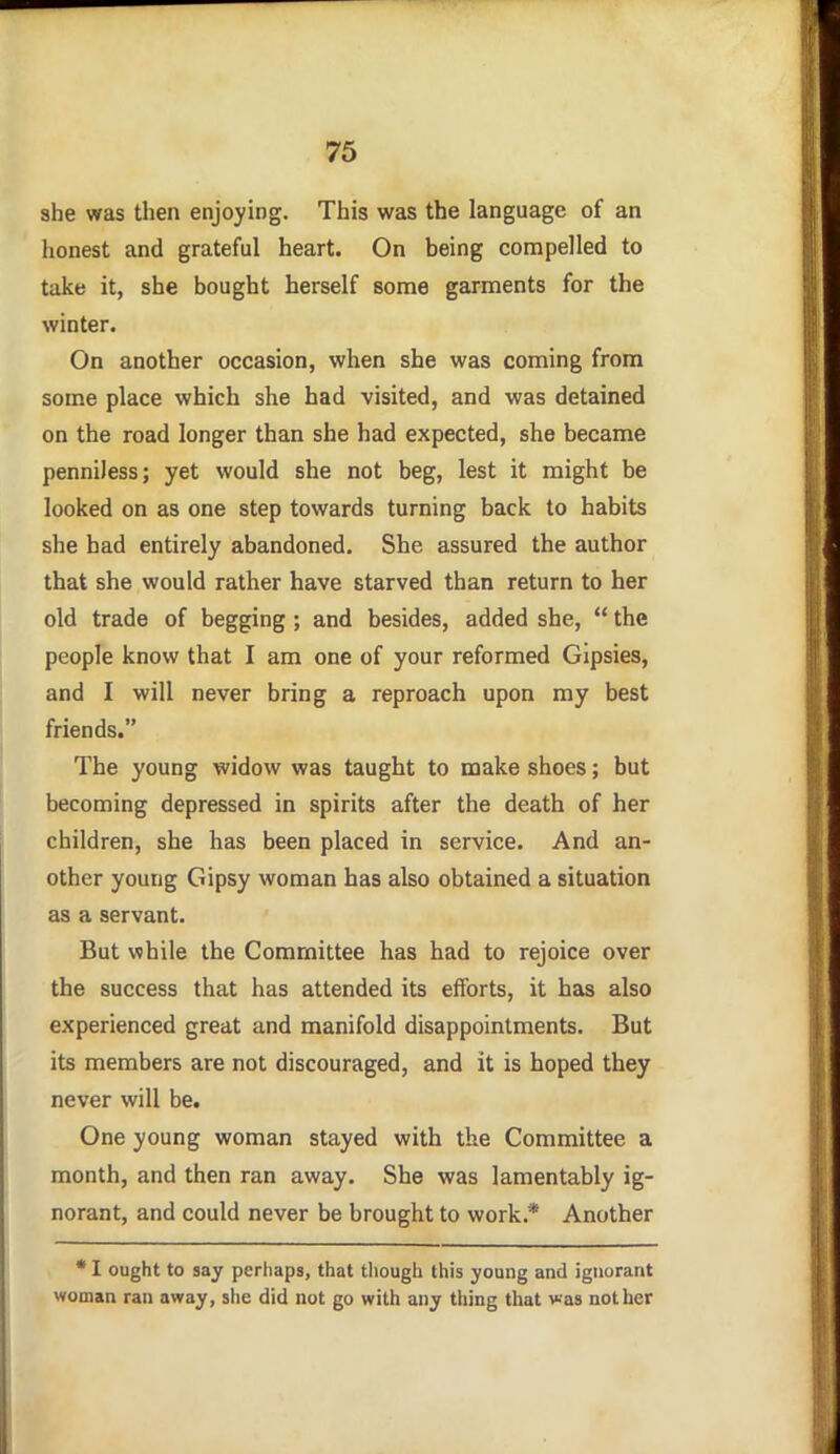 she was then enjoying. This was the language of an honest and grateful heart. On being compelled to take it, she bought herself some garments for the winter. On another occasion, when she was coming from some place which she had visited, and was detained on the road longer than she had expected, she became penniless; yet would she not beg, lest it might be looked on as one step towards turning back to habits she had entirely abandoned. She assured the author that she would rather have starved than return to her old trade of begging; and besides, added she,  the people know that I am one of your reformed Gipsies, and I will never bring a reproach upon my best friends. The young widow was taught to make shoes; but becoming depressed in spirits after the death of her children, she has been placed in service. And an- other young Gipsy woman has also obtained a situation as a servant. But while the Committee has had to rejoice over the success that has attended its efforts, it has also experienced great and manifold disappointments. But its members are not discouraged, and it is hoped they never will be. One young woman stayed with the Committee a month, and then ran away. She was lamentably ig- norant, and could never be brought to work.* Another * I ought to say perliaps, that though this young and ignorant woman ran away, she did not go with any thing that was not her