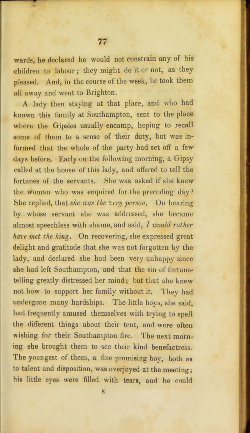 wards, he declared he would not constrain any of his children to labour; they might do it or not, as they pleased. And, in the course of the week, he took them all away and went to Brighton. A lady then staying at that place, and who had known this family at Southampton, sent to the place where the Gipsies usually encamp, hoping to recall some of them to a sense of their dtity, but was in- formed that the whole of the party had set off a few days before. Early on the following morning, a Gipsy called at the house of this lady, and offered to tell the fortunes of the servants. She was asked if she knevy the woman who was enquired for the preceding day ? She replied, that she was the very person. On hearing by whose servant she was addressed, she became almost speechless with shame, and said, I would rather have met the king. On recovering, she expressed great delight and gratitude that she was not forgotten by the lady, and declared she had been very unhappy since she had left Southampton, and that the sin of fortune- telling greatly distressed her mind; but that she knew not how to support her family without it. They had undergone many hardships. The little boys, she said, had frequently amused themselves with trying to spell the different things about their tent, and were often wishing for their Southampton fire. The next morn- ing she brought them to see their kind benefactress. The youngest of them, a fine promising boy, both as to talent and disposition, was overjoyed at the meeting; hii little eyes were filled with tears, and he could E