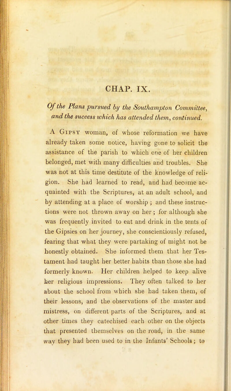 Of the Plans pursued by the Southampton Committee, and the success which has attended them, continued. A Gipsy woman, of whose reformation we have already taken some notice, having gone to solicit the assistance of the parish to which one of her children belonged, met with many difficulties and troubles. She was not at this time destitute of the knowledge of reli- gion. She had learned to read, and had become ac- quainted with the Scriptures, at an adult school, and by attending at a place of worship ; and these instruc- tions were not thrown away on her; for although she was frequently invited to eat and drink in the tents of the Gipsies on her journey, she conscientiously refused, fearing that what they were partaking of might not be honestly obtained. She informed them that her Tes- tament had taught her better habits than those she had formerly known. Her children helped to keep alive her religious impressions. They often talked to her about the school from which she had taken them, of their lessons, and the observations of the master and mistress, on different parts of the Scriptures, and at other times they catechised each other on the objects that presented themselves on the road, in the same way they had been used to in the Infants' Schools; to