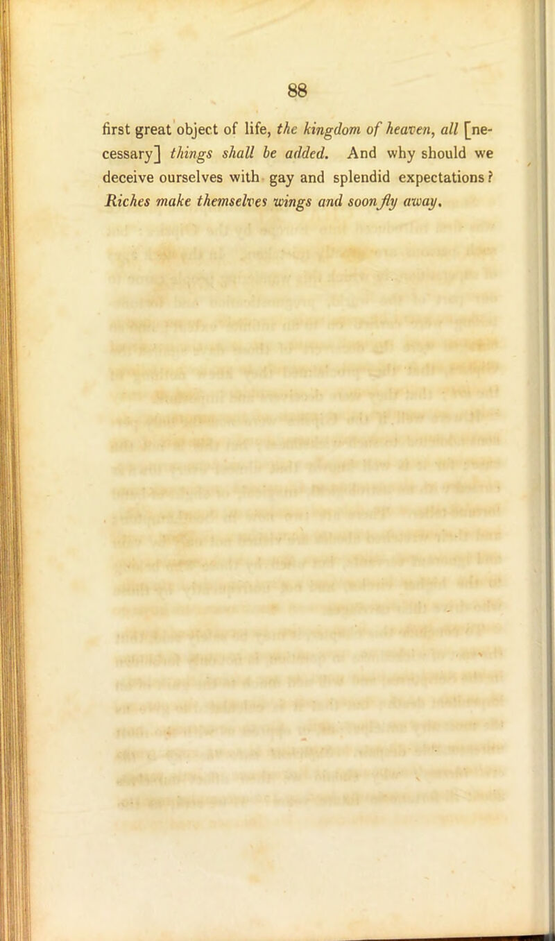 first great object of life, the kingdom of heaven, all [ne- cessary] things shall he added. And why should we deceive ourselves with gay and splendid expectations? Riches make themselves wings and soon jiy away.