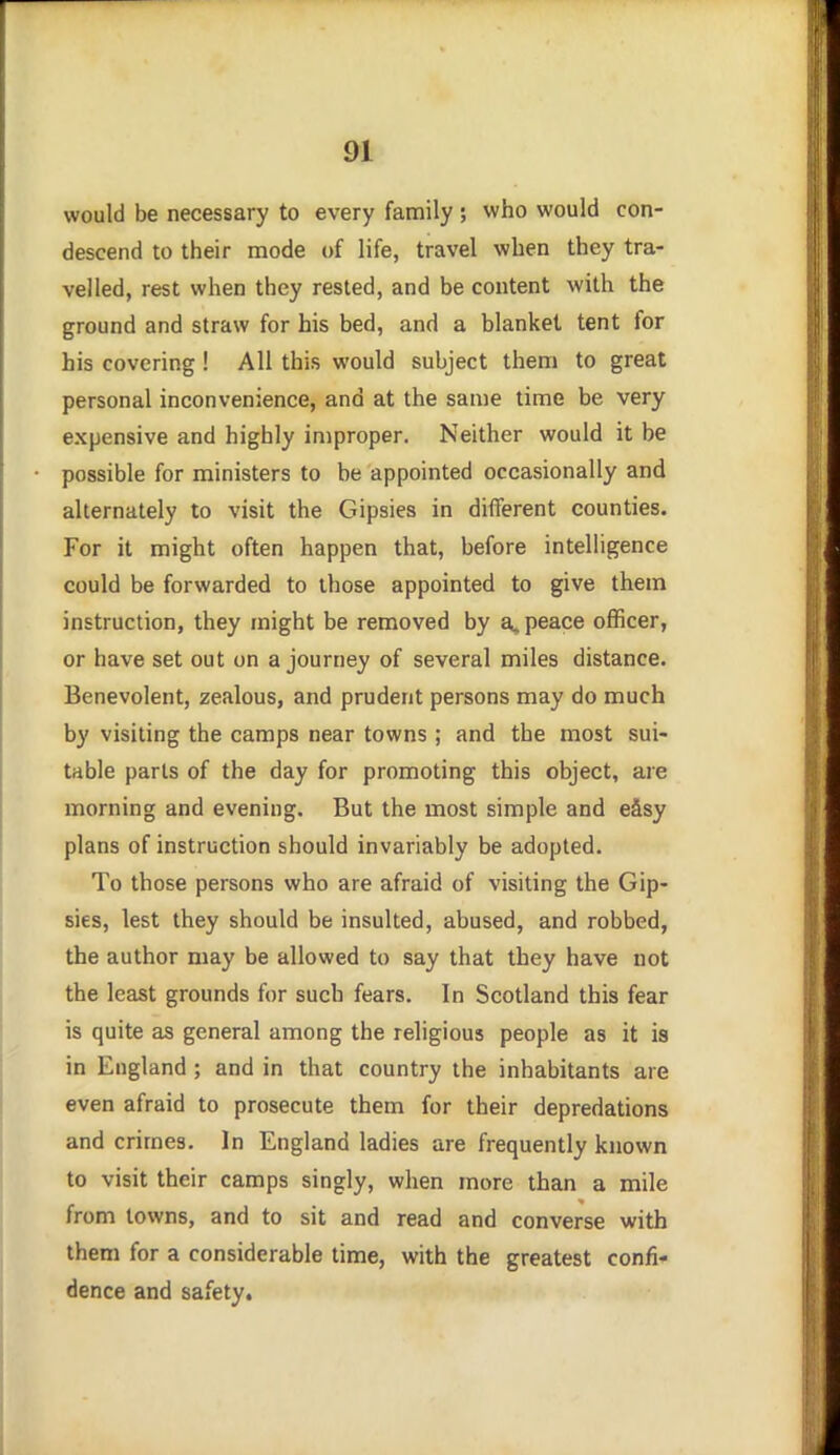 would be necessary to every family ; who would con- descend to their mode of life, travel when they tra- velled, rest when they rested, and be content with the ground and straw for his bed, and a blanket tent for his covering ! All this would subject them to great personal inconvenience, and at the same time be very expensive and highly improper. Neither would it be possible for ministers to be appointed occasionally and alternately to visit the Gipsies in different counties. For it might often happen that, before intelligence could be forwarded to those appointed to give them instruction, they might be removed by a, peace officer, or have set out on a journey of several miles distance. Benevolent, zealous, and prudent persons may do much by visiting the camps near towns; and the most sui- table parts of the day for promoting this object, are morning and evening. But the most simple and eSsy plans of instruction should invariably be adopted. To those persons who are afraid of visiting the Gip- sies, lest they should be insulted, abused, and robbed, the author may be allowed to say that they have not the least grounds for such fears. In Scotland this fear is quite as general among the religious people as it is in England; and in that country the inhabitants are even afraid to prosecute them for their depredations and crimes. In England ladies are frequently known to visit their camps singly, when more than a mile from towns, and to sit and read and converse with them for a considerable time, with the greatest confi- dence and safety.