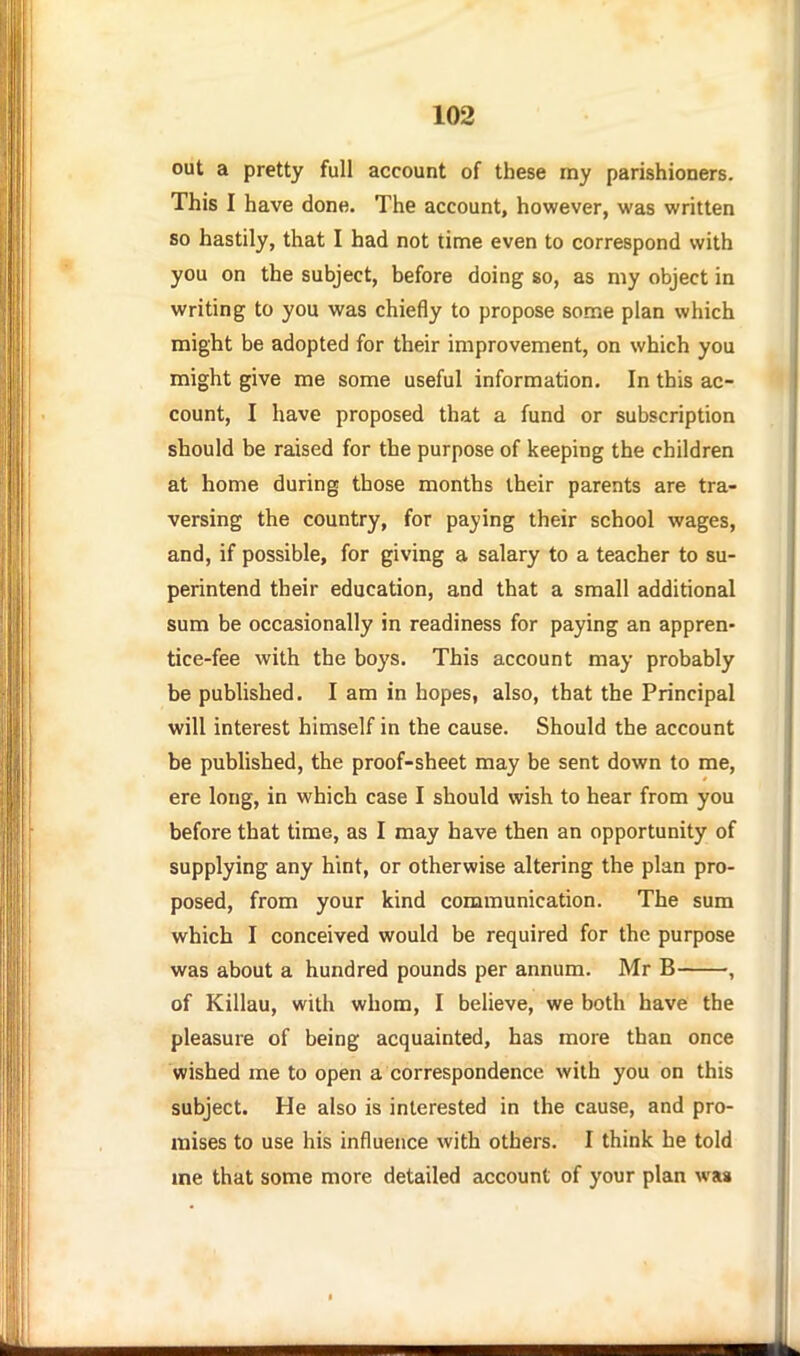 out a pretty full account of these my parishioners. This I have done. The account, however, was written so hastily, that I had not time even to correspond with you on the subject, before doing so, as niy object in writing to you was chiefly to propose some plan which might be adopted for their improvement, on which you might give me some useful information. In this ac- count, I have proposed that a fund or subscription should be raised for the purpose of keeping the children at home during those months their parents are tra- versing the country, for paying their school wages, and, if possible, for giving a salary to a teacher to su- perintend their education, and that a small additional sum be occasionally in readiness for paying an appren- tice-fee with the boys. This account may probably be published. I am in hopes, also, that the Principal will interest himself in the cause. Should the account be published, the proof-sheet may be sent down to me, ere long, in which case I should wish to hear from you before that time, as I may have then an opportunity of supplying any hint, or otherwise altering the plan pro- posed, from your kind communication. The sum which I conceived would be required for the purpose was about a hundred pounds per annum. Mr B , of Killau, with whom, I believe, we both have the pleasure of being acquainted, has more than once wished me to open a correspondence with you on this subject. He also is interested in the cause, and pro- mises to use his influence with others. I think he told me that some more detailed account of your plan was