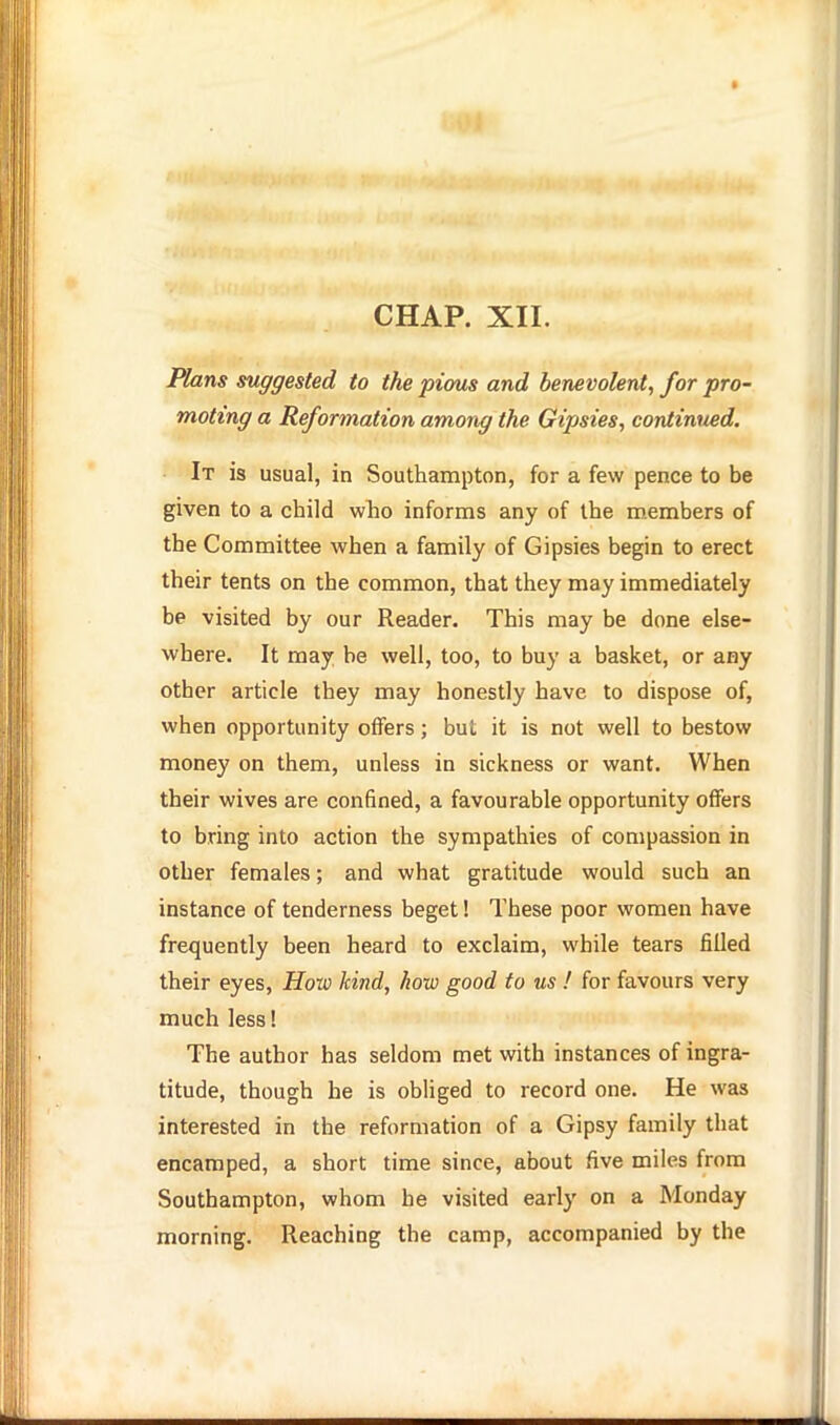 01 CHAP. XII. Plans suggested to the pious and benevolent, for pro- moting a Reformation among the Gipsies, continued. It is usual, in Southampton, for a few pence to be given to a child who informs any of the members of the Committee when a family of Gipsies begin to erect their tents on the common, that they may immediately be visited by our Reader. This may be done else- where. It may be well, too, to buy a basket, or any other article they may honestly have to dispose of, when opportunity offers; but it is not well to bestow money on them, unless in sickness or want. When their wives are confined, a favourable opportunity offers to bring into action the sympathies of compassion in other females; and what gratitude would such an instance of tenderness beget! These poor women have frequently been heard to exclaim, while tears filled their eyes. How kind, how good to us ! for favours very much less! The author has seldom met with instances of ingra- titude, though he is obliged to record one. He was interested in the reformation of a Gipsy family that encamped, a short time since, about five miles from Southampton, whom he visited early on a Monday morning. Reaching the camp, accompanied by the