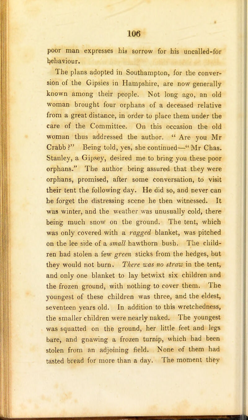 poor man expresses his sorrow for his uncalled-for Ijehaviour. The plans adopted in Southampton, for the conver- sion of the Gipsies in Hampshire, are now generally known among their people. Not long ago, an old woman brought four orphans of a deceased relative from a great distance, in order to place them under the care of the Committee. On this occasion the old woman thus addressed the author.  Are you Mr Crabb ? Being told, yes, she continued— Mr Chas. Stanley, a Gipsey, desired me to bring you these poor orphans. The author being assured that they were orphans, promised, after some conversation, to visit their tent the following day. He did so, and never can he forget the distressing scene he then witnessed. It was winter, and the weather was unusually cold, there being much snow on the ground. The tent, which was only covered with a ragged blanket, was pitched on the lee side of a small hawthorn bush. The child- ren had stolen a few grem sticks from the hedges, but they would not burn. There teas no straw in the tent, and only one blanket to lay betwixt six children and the frozen ground, with nothing to cover them. The youngest of these children was three, and the eldest, seventeen years old. In addition to this wretchedness, the smaller children were nearly naked. The youngest was squatted on the ground, her little feet and legs bare, and gnawing a frozen turnip, which had been stolen from an adjoining field. None of them had tasted bread for more than a day. The moment they