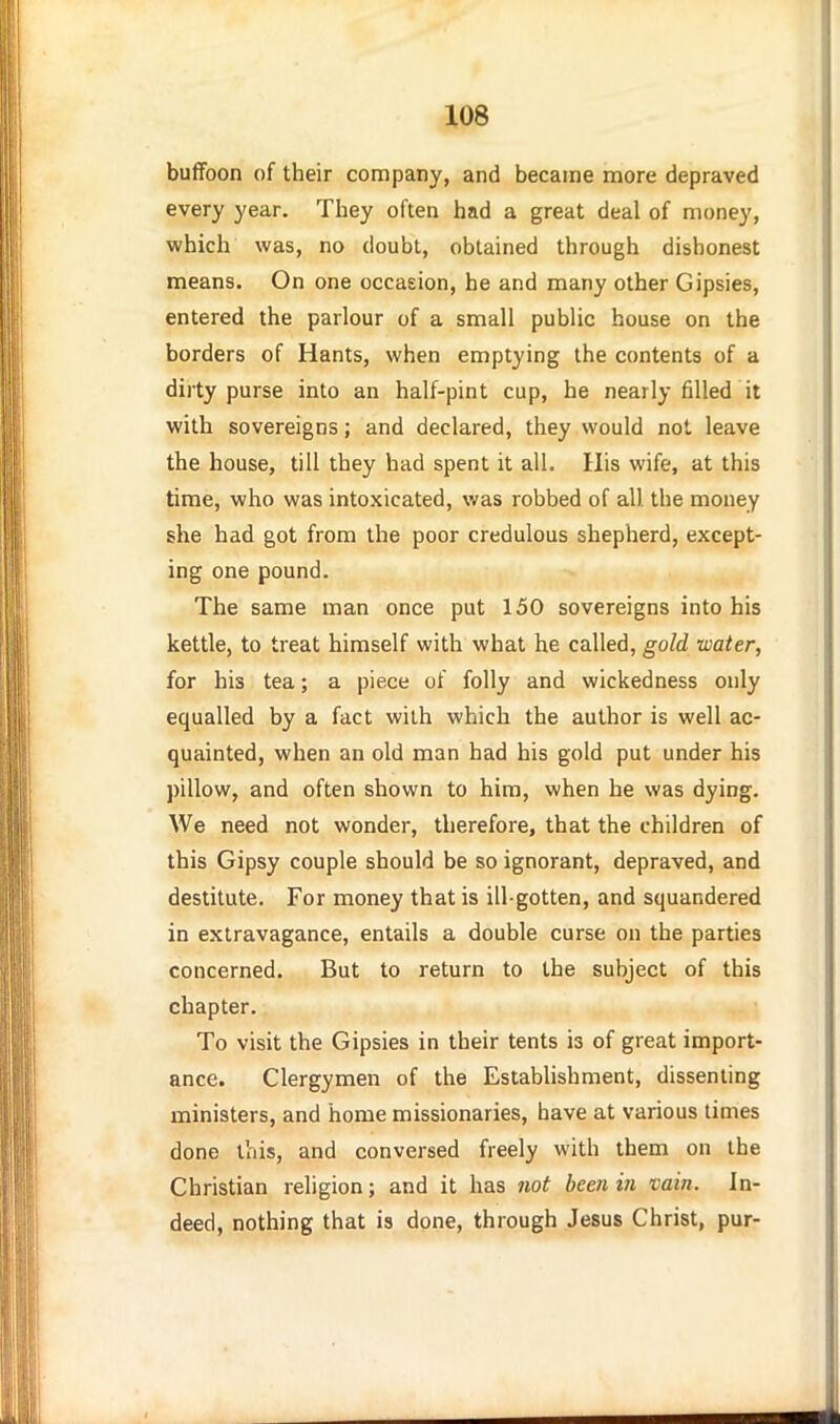 buffoon of their company, and became more depraved every year. They often had a great deal of money, which was, no doubt, obtained through dishonest means. On one occasion, he and many other Gipsies, entered the parlour of a small public house on the borders of Hants, when emptying the contents of a dirty purse into an half-pint cup, he nearly filled it with sovereigns; and declared, they would not leave the house, till they had spent it all. His wife, at this time, who was intoxicated, was robbed of all the money she had got from the poor credulous shepherd, except- ing one pound. The same man once put 150 sovereigns into his kettle, to treat himself with what he called, gold water, for his tea; a piece of folly and wickedness only equalled by a fact with which the author is well ac- quainted, when an old man had his gold put under his pillow, and often shown to him, when he was dying. We need not wonder, therefore, that the children of this Gipsy couple should be so ignorant, depraved, and destitute. For money that is ill-gotten, and squandered in extravagance, entails a double curse on the parties concerned. But to return to the subject of this chapter. To visit the Gipsies in their tents is of great import- ance. Clergymen of the Establishment, dissenting ministers, and home missionaries, have at various times done this, and conversed freely with them on the Christian religion; and it has 7wt been m vain. In- deed, nothing that is done, through Jesus Christ, pur-