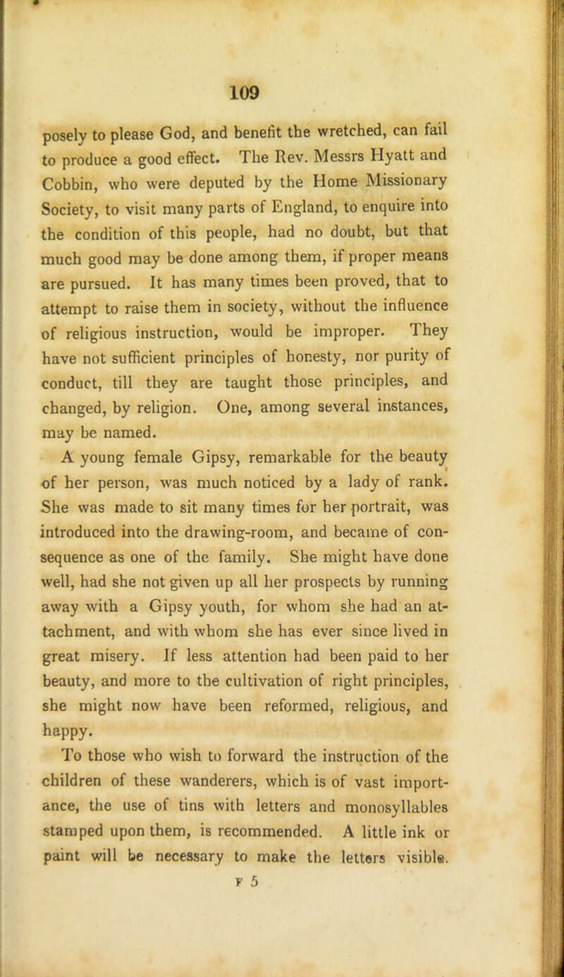 posely to please God, and benefit the wretched, can fail to produce a good effect. The Rev. Messrs Hyatt and Cobbin, who were deputed by the Home Missionary Society, to visit many parts of England, to enquire into the condition of this people, had no doubt, but that much good may be done among them, if proper means are pursued. It has many times been proved, that to attempt to raise them in society, without the influence of religious instruction, would be improper. They have not sufficient principles of honesty, nor purity of conduct, till they are taught those principles, and changed, by religion. One, among several instances, may be named. A young female Gipsy, remarkable for the beauty of her person, was much noticed by a lady of rank. She was made to sit many times for her portrait, was introduced into the drawing-room, and became of con- sequence as one of the family. She might have done well, had she not given up all her prospects by running away with a Gipsy youth, for whom she had an at- tachment, and with whom she has ever since lived in great misery. If less attention had been paid to her beauty, and more to the cultivation of right principles, she might now have been reformed, religious, and happy. To those who wish to forward the instruction of the children of these wanderers, which is of vast import- ance, the use of tins with letters and monosyllables stamped upon them, is recommended. A little ink or paint will be necessary to make the letters visible.