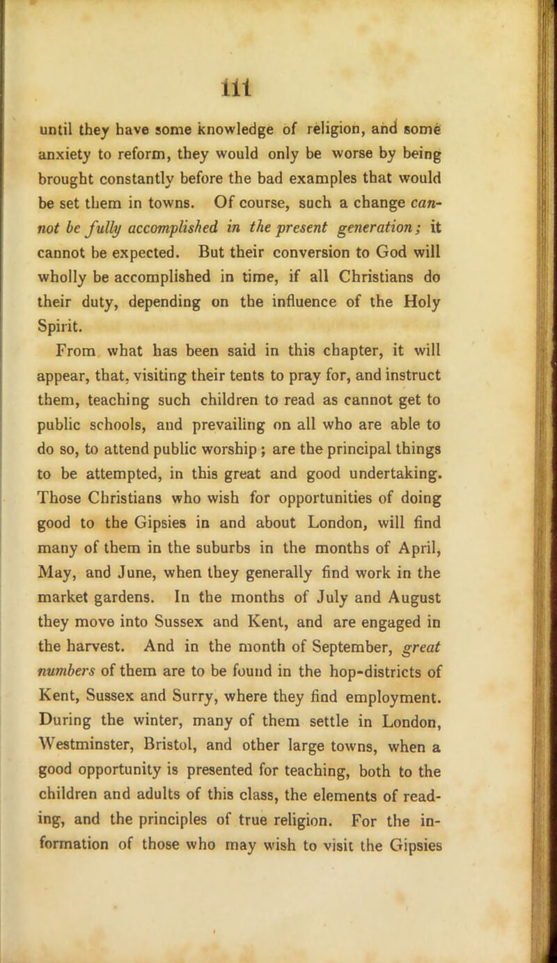 until they have some knowledge of religion, and some anxiety to reform, they would only be worse by being brought constantly before the bad examples that would be set them in towns. Of course, such a change caw not be fully accomplished in the present generation; it cannot be expected. But their conversion to God will wholly be accomplished in time, if all Christians do their duty, depending on the influence of the Holy Spirit. From what has been said in this chapter, it will appear, that, visiting their tents to pray for, and instruct them, teaching such children to read as cannot get to public schools, and prevailing on all who are able to do so, to attend public worship; are the principal things to be attempted, in this great and good undertaking. Those Christians who wish for opportunities of doing good to the Gipsies in and about London, will find many of them in the suburbs in the months of April, May, and June, when they generally find work in the market gardens. In the months of July and August they move into Sussex and Kent, and are engaged in the harvest. And in the month of September, great numbers of them are to be found in the hop-districts of Kent, Sussex and Surry, where they find employment. During the winter, many of them settle in London, Westminster, Bristol, and other large towns, when a good opportunity is presented for teaching, both to the children and adults of this class, the elements of read- ing, and the principles of true religion. For the in- formation of those who may wish to visit the Gipsies