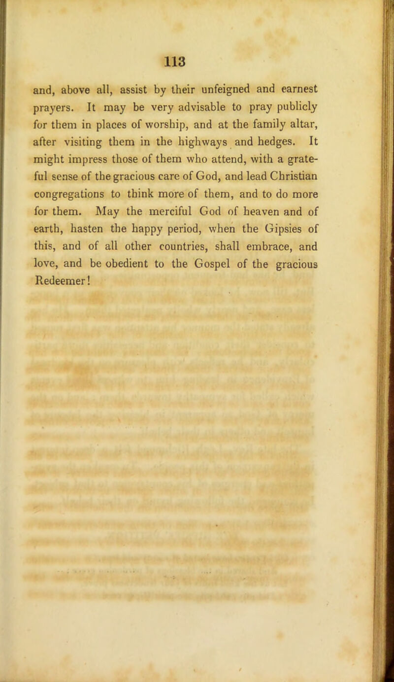 and, above all, assist by their unfeigned and earnest prayers. It may be very advisable to pray publicly for them in places of worship, and at the family altar, after visiting them in the highways and hedges. It might impress those of them who attend, with a grate- ful sense of the gracious care of God, and lead Christian congregations to think more of them, and to do more for them. May the merciful God of heaven and of earth, hasten the happy period, when the Gipsies of this, and of all other countries, shall embrace, and love, and be obedient to the Gospel of the gracious Redeemer!