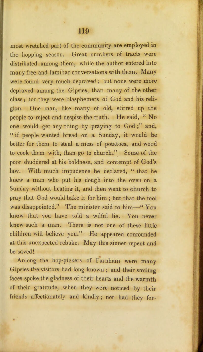 most wretched part of the community are employed in the hopping season. Great numbers of tracts were distributed among them, while the author entered into many free and familiar conversations with them. Many were found very much depraved ; but none were more depraved among the Gipsies, than many of the other class; for they were blasphemers of God and his reli- gion. One man, like many of old, stirred up the people to reject and despise the truth. He said,  No one would get any thing by praying to God ; and,  if people wanted bread on a Sunday, it would be better for them to steal a mess of potatoes, and wood to cook them with, than go to church. Some of the poor shuddered at his boldness, and contempt of God's law. With much impudence he declared,  that he knew a man who put his dough into the oven on a Sunday without heating it, and then went to church to pray that God would bake it for him ; but that the fool was disappointed. The minister said to him— You know that you have told a wilful lie. You never knew such a man. There is not one of these little children will believe you. He appeared confounded at this unexpected rebuke. May this sinner repent and be saved I Among the hop-pickers of Farnham were many Gipsies the visitors had long known ; and their smiling faces spoke the gladness of their hearts and the warmth of their gratitude, when they were noticed by their friends affectionately and kindly; nor had they for-