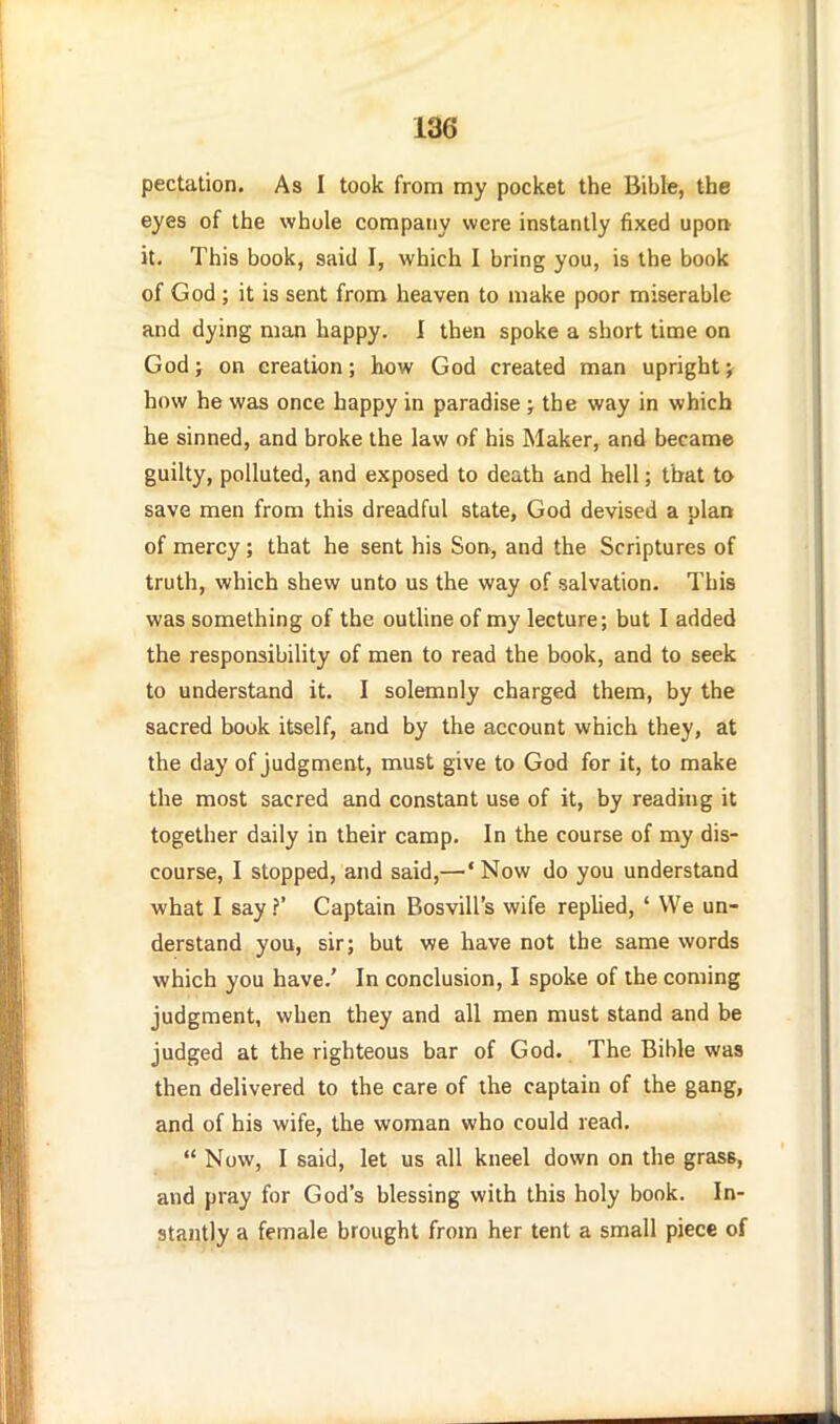 pectation. As I took from my pocket the Bible, the eyes of the whole company were instantly fixed upon it. This book, said I, which I bring you, is the book of God ; it is sent from heaven to make poor miserable and dying man happy. 1 then spoke a short time on God J on creation; how God created man upright ^ how he was once happy in paradise ; the way in which he sinned, and broke the law of his Maker, and became guilty, polluted, and exposed to death and hell; that to save men from this dreadful state, God devised a plan of mercy ; that he sent his Son, and the Scriptures of truth, which shew unto us the way of salvation. This was something of the outline of my lecture; but I added the responsibility of men to read the book, and to seek to understand it. I solemnly charged them, by the sacred book itself, and by the account which they, at the day of Judgment, must give to God for it, to make the most sacred and constant use of it, by reading it together daily in their camp. In the course of my dis- course, I stopped, and said,—^'Now do you understand what I say ?' Captain Bosvill's wife replied, ' We un- derstand you, sir; but we have not the same words which you have.' In conclusion, I spoke of the coming judgment, when they and all men must stand and be judged at the righteous bar of God. The Bible was then delivered to the care of the captain of the gang, and of his wife, the woman who could read.  Now, I said, let us all kneel down on the grass, and pray for God's blessing with this holy book. In- stantly a female brought from her tent a small piece of