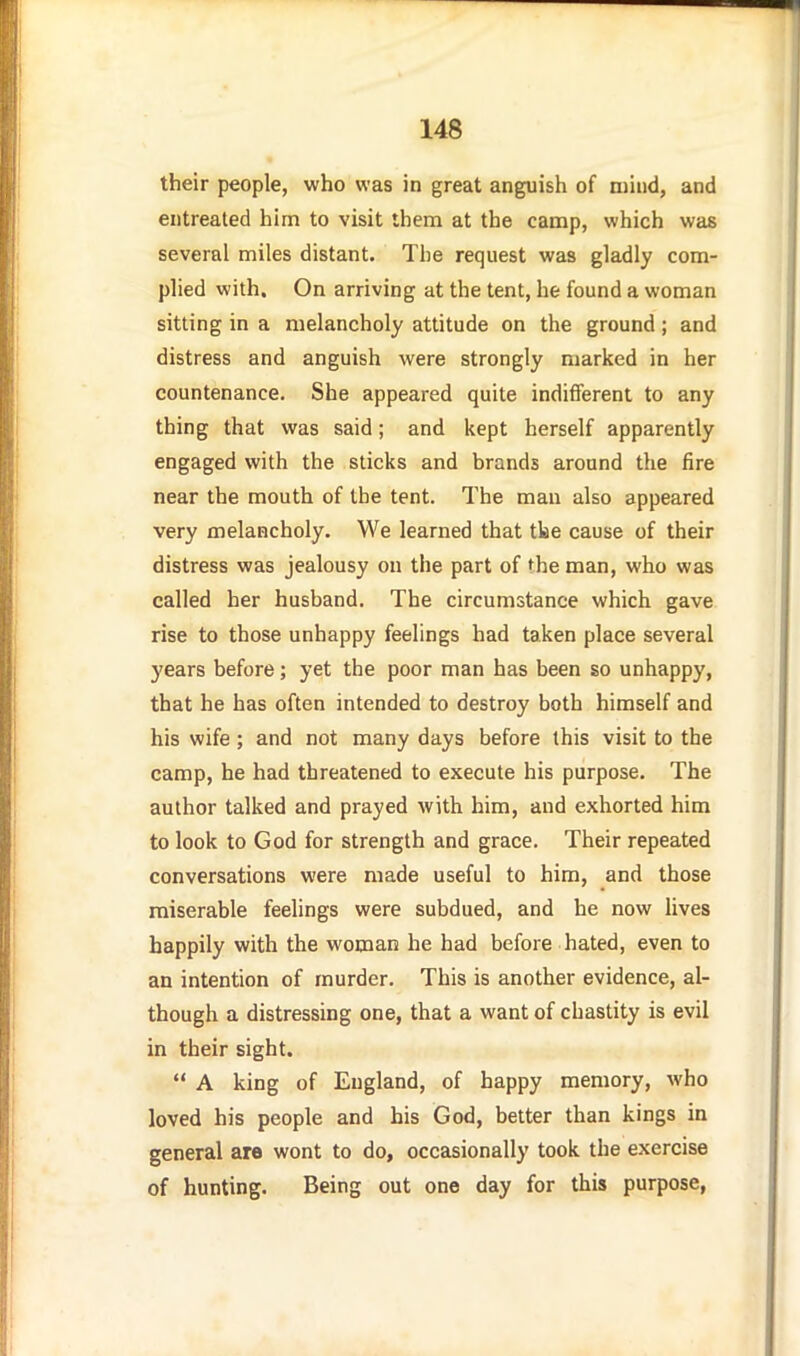 their people, who was in great anguish of niiiid, and entreated him to visit them at the camp, which was several miles distant. The request was gladly com- plied with. On arriving at the tent, he found a woman sitting in a melancholy attitude on the ground; and distress and anguish were strongly marked in her countenance. She appeared quite indifferent to any thing that was said; and kept herself apparently engaged with the sticks and brands around the fire near the mouth of the tent. The man also appeared very melancholy. We learned that tke cause of their distress was jealousy on the part of the man, who was called her husband. The circumstance which gave rise to those unhappy feelings had taken place several years before; yet the poor man has been so unhappy, that he has often intended to destroy both himself and his wife ; and not many days before this visit to the camp, he had threatened to execute his purpose. The author talked and prayed Avith him, and exhorted him to look to God for strength and grace. Their repeated conversations were made useful to him, and those miserable feelings were subdued, and he now lives happily with the woman he had before hated, even to an intention of murder. This is another evidence, al- though a distressing one, that a want of chastity is evil in their sight.  A king of England, of happy memory, who loved his people and his God, better than kings in general are wont to do, occasionally took the exercise of hunting. Being out one day for this purpose,