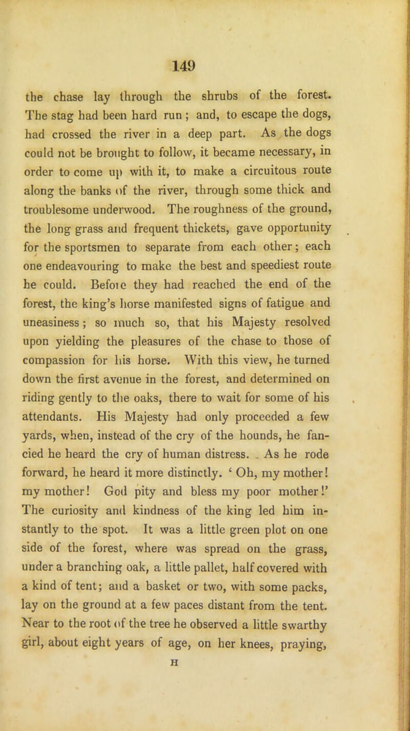 the chase lay through the shrubs of the forest. The stag had been hard run ; and, to escape the dogs, had crossed the river in a deep part. As the dogs could not be brought to follow, it became necessary, in order to come uj) with it, to make a circuitous route along the banks of the river, through some thick and troublesome underwood. The roughness of the ground, the long grass and frequent thickets, gave opportunity for the sportsmen to separate from each other; each one endeavouring to make the best and speediest route he could. Befoie they had reached the end of the forest, the king's horse manifested signs of fatigue and uneasiness; so much so, that his Majesty resolved upon yielding the pleasures of the chase to those of compassion for his horse. With this view, he turned down the first avenue in the forest, and determined on riding gently to the oaks, there to wait for some of his attendants. His Majesty had only proceeded a few yards, when, instead of the cry of the hounds, he fan- cied he heard the cry of human distress. . As he rode forward, he heard it more distinctly. ' Oh, my mother! my mother! God pity and bless my poor mother!' The curiosity and kindness of the king led him in- stantly to the spot. It was a little green plot on one side of the forest, where was spread on the grass, under a branching oak, a little pallet, half covered with a kind of tent; and a basket or two, with some packs, lay on the ground at a few paces distant from the tent. Near to the root <tf the tree he observed a little swarthy giri, about eight years of age, on her knees, praying, H