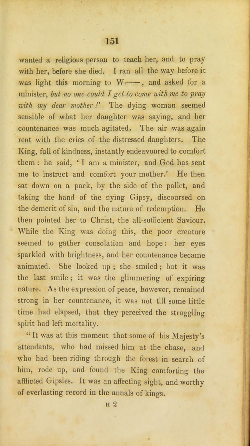 ]51 wanted a religious person to leach her, and to pray with her, before she died. I ran all the way before it was light this morning to W and asked for a minister, but no one could I get to come with me to pray with my dear mother!' The dying woman seemed sensible of what her daughter was saying, and her countenance was much agitated. The air was again rent witli the cries of the distressed daughters. The King, full of kindness, instantly endeavoured to comfort them : he said, ' I am a minister, and God has sent me to instruct and comfort your mother.' He then sat down on a pack, by the side of the pallet, and taking the hand of the dying Gipsy, discoursed on the demerit of sin, and the nature of redemption. He then pointed her to Christ, the all-sufficient Saviour. While the King was doing this, the poor creature seemed to gather consolation and hope: her eyes sparkled with brightness, and her countenance became animated. She looked up ; she smiled; but it was the last smile; it was the glimmering of expiring nature. As the expression of peace, however, remained strong in her countenance, it was not till some little time had elapsed, that they perceived the struggling spirit had left mortality.  It was at this moment that some of his Majesty's attendants, who had missed him at the chase, and who had been riding through the forest in search of him, rode up, and found the King comforting the afflicted Gipsies. It was an affecting sight, and worthy of everlasting record in the annals of kings.