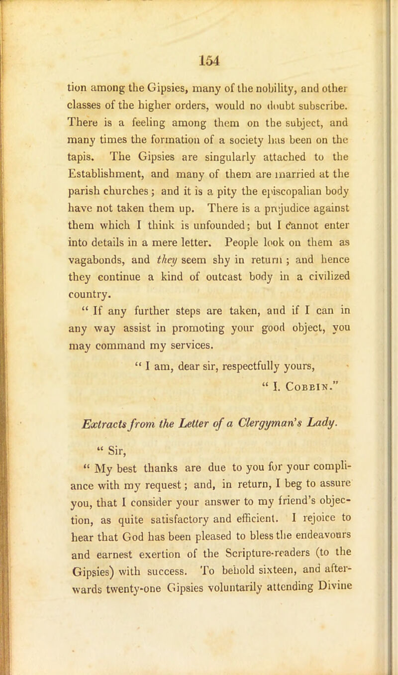 tion among the Gipsies, many of the nobiUty, and other classes of the higher orders, would no doubt subscribe. There is a feehng among them on the subject, and many times the formation of a society lias been on the tapis. The Gipsies are singularly attached to the Estabhshment, and many of them are married at the parish churches; and it is a pity the episcopalian body have not taken them up. There is a prejudice against them which I think is unfounded; but I c'annot enter into details in a mere letter. People l(>ok on them as vagabonds, and they seem shy in return ; and hence they continue a kind of outcast body in a civilized country.  If any further steps are taken, and if I can in any way assist in promoting your good object, you may command my services.  I am, dear sir, respectfully yours,  I. COBEIN. Extracts from the Letter of a Clergyman's Lady.  Sir,  My best thanks are due to you for your compli- ance with my request; and, in return, I beg to assure you, that I consider your answer to my friend's objec- tion, as quite satisfactory and efficient. I rejoice to hear that God has been pleased to bless tlie endeavours and earnest exertion of the Scripture-readers (to the Gipsies) with success. To behold sixteen, and after- wards twenty-one Gipsies voluntarily attending Divine