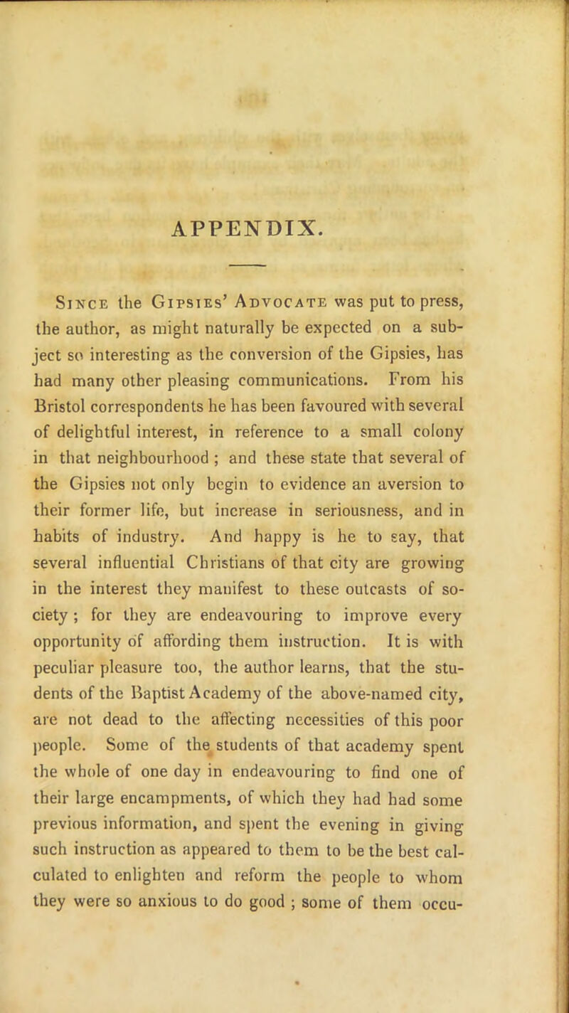 APPENDIX. Since the Gipsies' Advocate was put to press, the author, as might naturally be expected on a sub- ject so interesting as the conversion of the Gipsies, has had many other pleasing communications. From his Bristol correspondents he has been favoured with several of delightful interest, in reference to a small colony in that neighbourhood ; and these state that several of the Gipsies not only begin to evidence an aversion to their former life, but increase in seriousness, and in habits of industry. And happy is he to gay, that several influential Christians of that city are growing in the interest they manifest to these outcasts of so- ciety ; for they are endeavouring to improve every opportunity of affording them instruction. It is with pecuhar pleasure too, the author learns, that the stu- dents of the liaptist Academy of the above-named city, are not dead to the affecting necessities of this poor jjcople. Some of the, students of that academy spent the whole of one day in endeavouring to find one of their large encampments, of which they had had some previous information, and s\)ent the evening in giving such instruction as appeared to them to be the best cal- culated to enlighten and reform the people to whom they were so anxious to do good ; some of them occu-