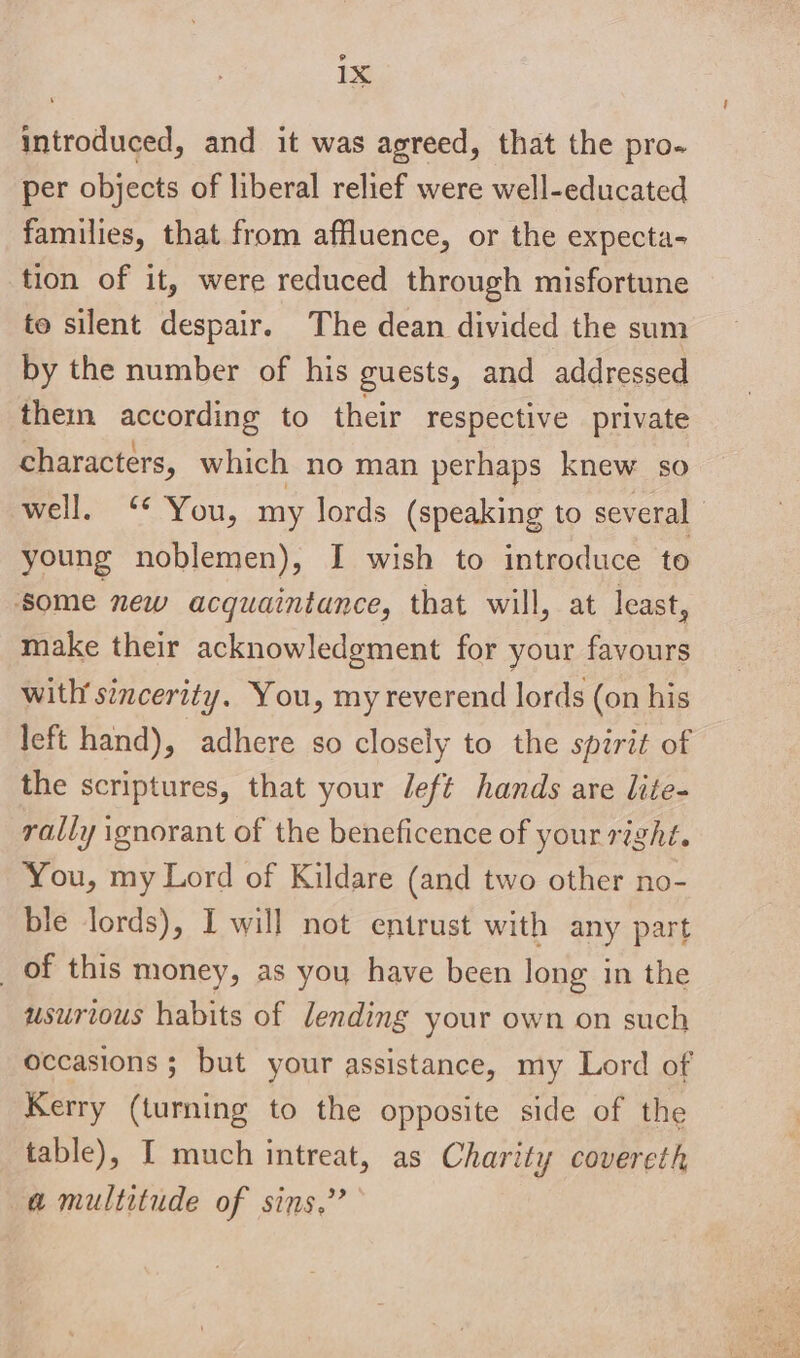 introduced, and it was agreed, that the pro- per objects of liberal relief were well-educated families, that from affluence, or the expecta- tion of it, were reduced through misfortune to silent despair. The dean divided the sum by the number of his guests, and addressed them aarp ig to their respective private characters, which no man perhaps knew so well. ‘* You, my lords (speaking to several young noblemen), I wish to introduce to some new acquaintance, that will, at least, make their acknowledgement for your favours with’ sincerity. You, my reverend lords (on his left hand), adhere so closely to the spirit of the scriptures, that your left hands are lite- rally ignorant of the beneficence of your right. You, my Lord of Kildare (and two other no- ble lords), I will not entrust with any part _ of this money, as you have been long in the usurious habits of lending your own on such occasions ; but your assistance, my Lord of Kerry (turning to the opposite side of the table), I much intreat, as Charity covereth a multitude of sins,’