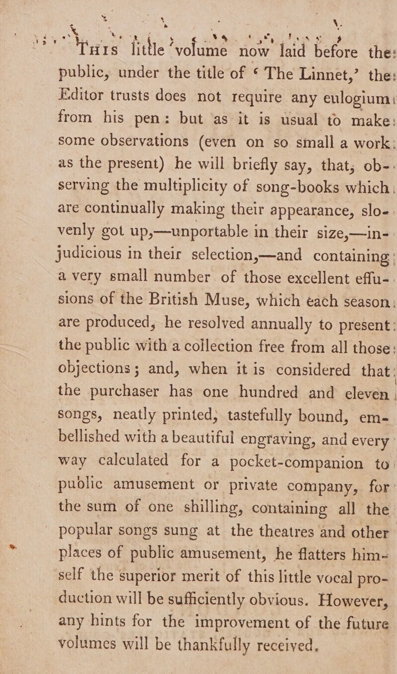 = > ER eR Se RO EO ** Tuts litle ’volume now’ laid before the: public, under the title of © The Linnet,’ the: Editor trusts does not require any eulogium: from his pen: but ‘as it is usual to make: some observations (even on so small a work: as the present) he will briefly say, that; ob-- serving the multiplicity of song-books which, are continually making their appearance, slo-. venly got up,—unportable in their s1ze,—in- judicious in their selection,—and containing : a very small number of those excellent effu-. sions of the British Muse, which each season, are produced, he resolved annually to present: the public with a collection free from all those: objections; and, when it is considered that: the purchaser has one hundred and eleven | songs, neatly printed, tastefully bound, em- bellished with a beautiful engraving, and every way calculated for a pocket-companion to. pudlic amusement or private company, for: the sum of one shilling, containing all the popular songs sung at the theatres and other places of public amusement, he flatters him- self the superior merit of this little vocal pro- duction will be sufficiently obvious. However, any hints for the improvement of the future volumes will be thankfully received.