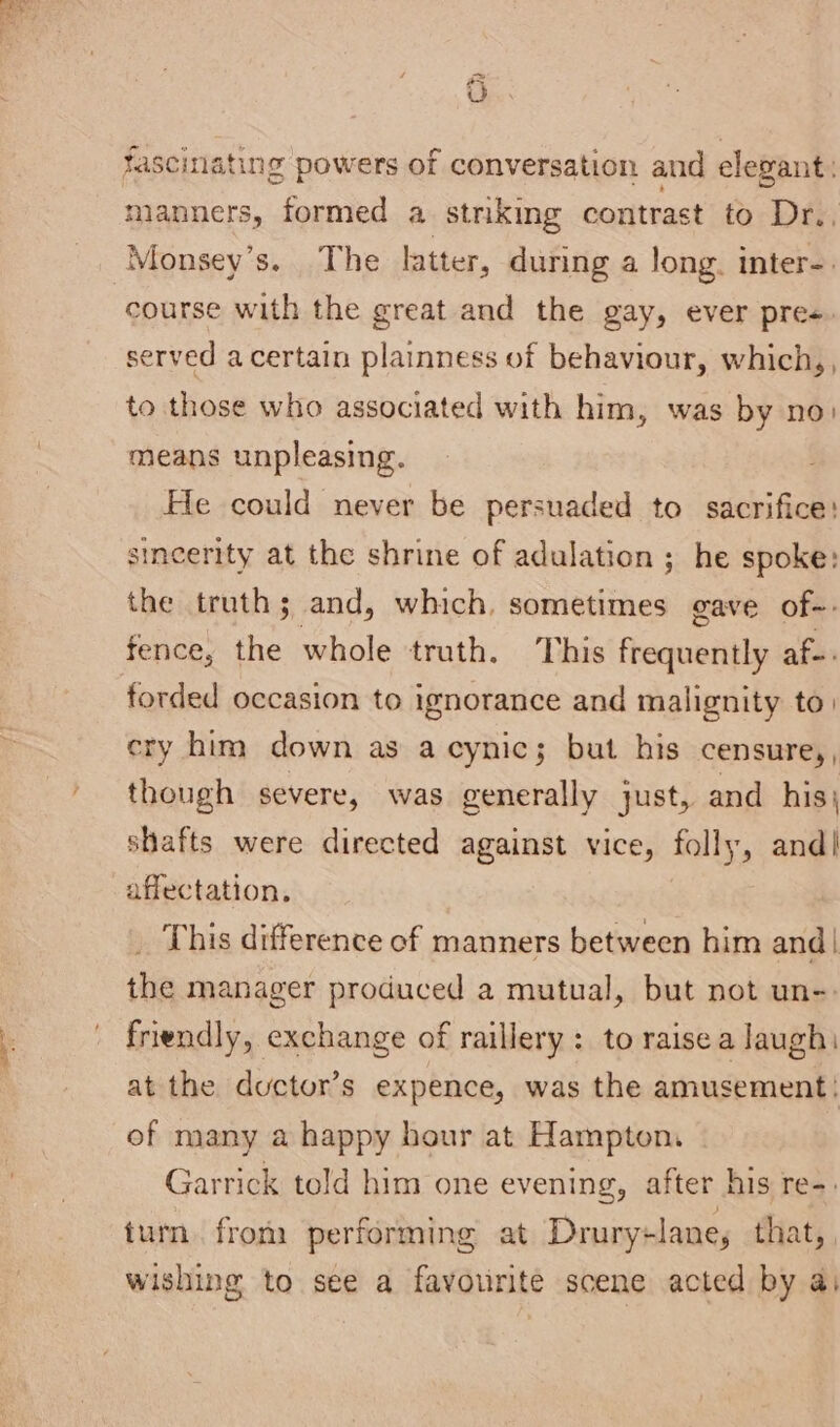 Ch fascinating powers of conversation and elegant: manners, formed a striking contrast to Dr., course with the great and the gay, ever pre. served a certain plainness of behaviour, which,, to those who associated with him, was by no: means unpleasing. ; He could never be persuaded to sacrifice: sincerity at the shrine of adulation ; he spoke: the truth; and, which, sometimes gave of-- fence, the whole truth. This frequently af-. forded occasion to ignorance and malignity to. cry him down as acynic; but his censure,, though severe, was generally just, and his} shafts were directed against vice, folly, and! affectation. This difference of manners between him and| the manager produced a mutual, but not un-: friendly, exchange of raillery: to raisea laugh: at the ductor’s expence, was the amusement: of many a happy hour at Hampton. Garrick told him one evening, after his re-. tum. from performing at Drury+lane, that, wishing to see a favourite scene acted by ai