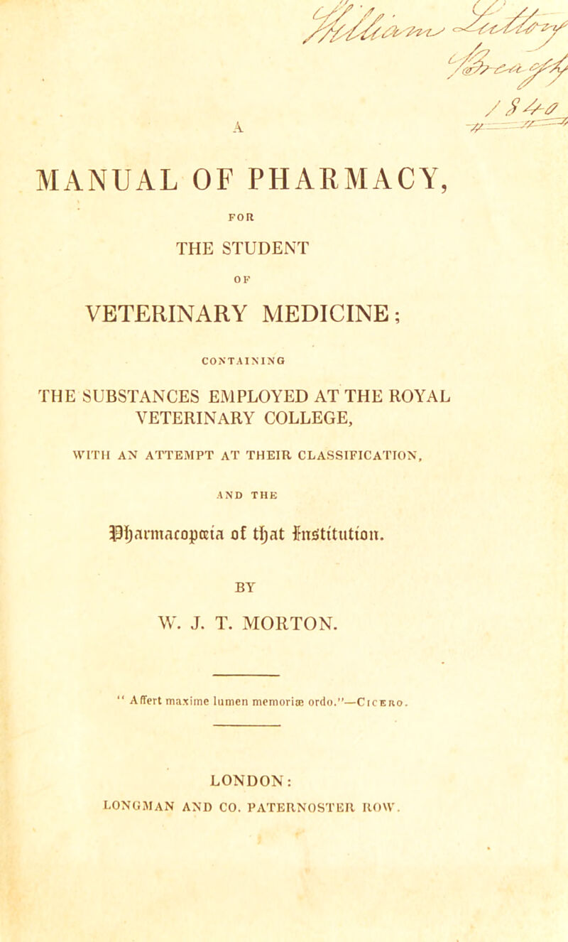 MANUAL OF PHARMACY, FOR THE STUDENT OF VETERINARY MEDICINE; CONTAINING THE SUBSTANCES EMPLOYED AT THE ROYAL VETERINARY COLLEGE, WITH AN ATTEMPT AT THEIR CLASSIFICATION, AND THE fJIjannacopceta of tfyat festitutum. BY W. J. T. MORTON. “ Affert maxime lumen memorise ordo.”—CrcEno. LONDON: LONGMAN AND CO. PATERNOSTER ROW.