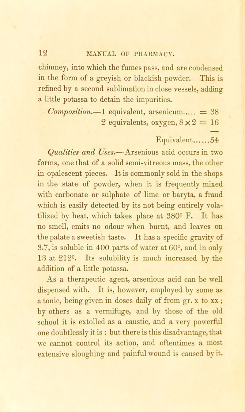 chimney, into which the fumes pass, and are condensed in the form of a greyish or blackish powder. This is refined by a second sublimation in close vessels, adding a little potassa to detain the impurities. Composition.—1 equivalent, arsenicum = 38 2 equivalents, oxygen, 8x2 =16 Equivalent 54* Qualities arid Uses.—Arsenious acid occurs in two forms, one that of a solid semi-vitreous mass, the other in opalescent pieces. It is commonly sold in the shops in the state of powder, when it is frequently mixed with carbonate or sulphate of lime or baryta, a fraud which is easily detected by its not being entirely vola- tilized by heat, which takes place at 380° F. It has no smell, emits no odour when burnt, and leaves on the palate a sweetish taste. It has a specific gravity of 3.7, is soluble in 400 parts of water at 60°, and in only 13 at 212°. Its solubility is much increased by the addition of a little potassa. As a therapeutic agent, arsenious acid can be well dispensed with. It is, however, employed by some as a tonic, being given in doses daily of from gr. x to xx ; by others as a vermifuge, and by those of the old school it is extolled as a caustic, and a very powerful one doubtlessly it is : but there is this disadvantage, that we cannot control its action, and oftentimes a most extensive sloughing and painful wound is caused by it.