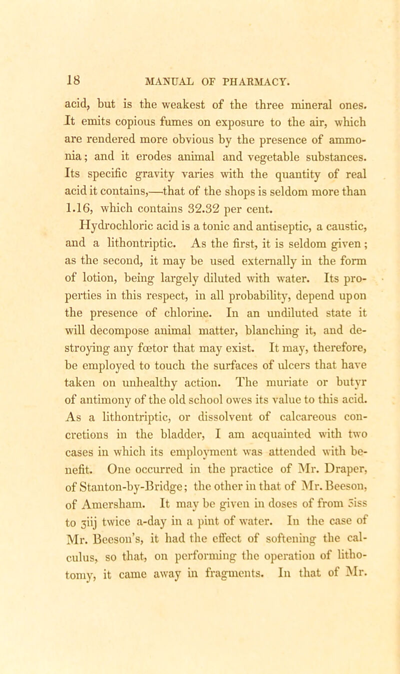 acid, but is the weakest of the three mineral ones. It emits copious fumes on exposure to the air, which are rendered more obvious by the presence of ammo- nia ; and it erodes animal and vegetable substances. Its specific gravity varies with the quantity of real acid it contains,—that of the shops is seldom more than 1.16, which contains 32.32 per cent. Hydrochloric acid is a tonic and antiseptic, a caustic, and a lithontriptic. As the first, it is seldom given ; as the second, it may he used externally in the form of lotion, being largely diluted with water. Its pro- perties in this respect, in all probability, depend upon the presence of chlorine. In an undiluted state it will decompose animal matter, blanching it, and de- stroying any fcetor that may exist. It may, therefore, be employed to touch the surfaces of ulcers that have taken on unhealthy action. The muriate or butyr of antimony of the old school owes its value to this acid. As a lithontriptic, or dissolvent of calcareous con- cretions in the bladder, I am acquainted with two cases in which its employment was attended with be- nefit. One occurred in the practice of Mr. Draper, of Stanton-by-Bridge; the other in that of Mr. Beeson, of Amersham. It may he given in doses of from 3iss to 3iij twice a-day in a pint of water. In the case of Mr. Beeson’s, it had the effect of softening the cal- culus, so that, on performing the operation of litho- tomy, it came away in fragments. In that of Mr.