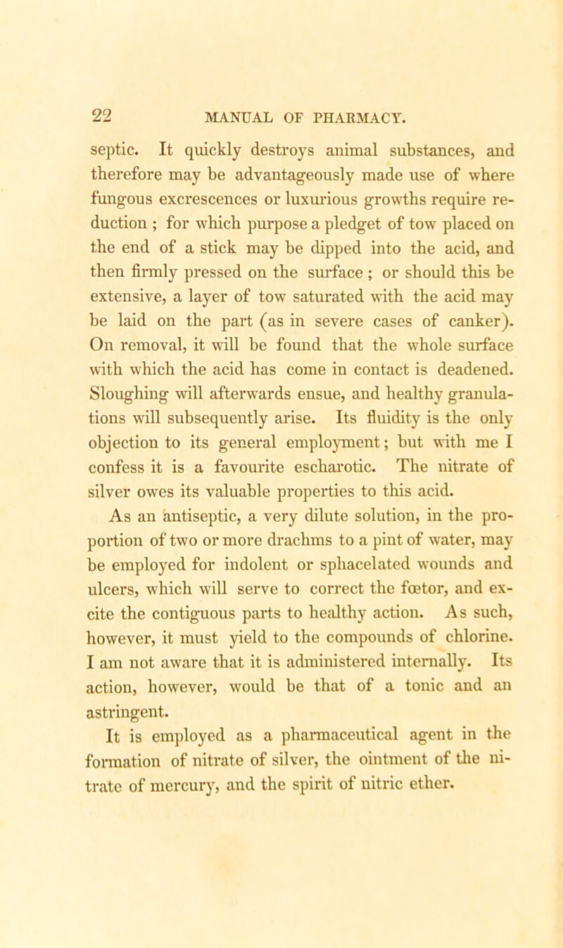 septic. It quickly destroys animal substances, and therefore may be advantageously made use of where fungous excrescences or luxurious growths require re- duction ; for which purpose a pledget of tow placed on the end of a stick may he dipped into the acid, and then firmly pressed on the surface ; or should this he extensive, a layer of tow saturated with the acid may be laid on the part (as in severe cases of canker). On removal, it will be found that the whole surface with which the acid has come in contact is deadened. Sloughing will afterwards ensue, and healthy granula- tions will subsequently arise. Its fluidity is the only objection to its general employment; but with me I confess it is a favourite escharotic. The nitrate of silver owes its valuable properties to this acid. As an antiseptic, a very dilute solution, in the pro- portion of two or more drachms to a pint of water, may be employed for indolent or sphacelated wounds and ulcers, which will serve to correct the fcetor, and ex- cite the contiguous parts to healthy action. As such, however, it must yield to the compounds of chlorine. I am not aware that it is administered internally. Its action, however, would he that of a tonic and an astringent. It is employed as a pharmaceutical agent in the formation of nitrate of silver, the ointment of the ni- trate of mercury, and the spirit of nitric ether.