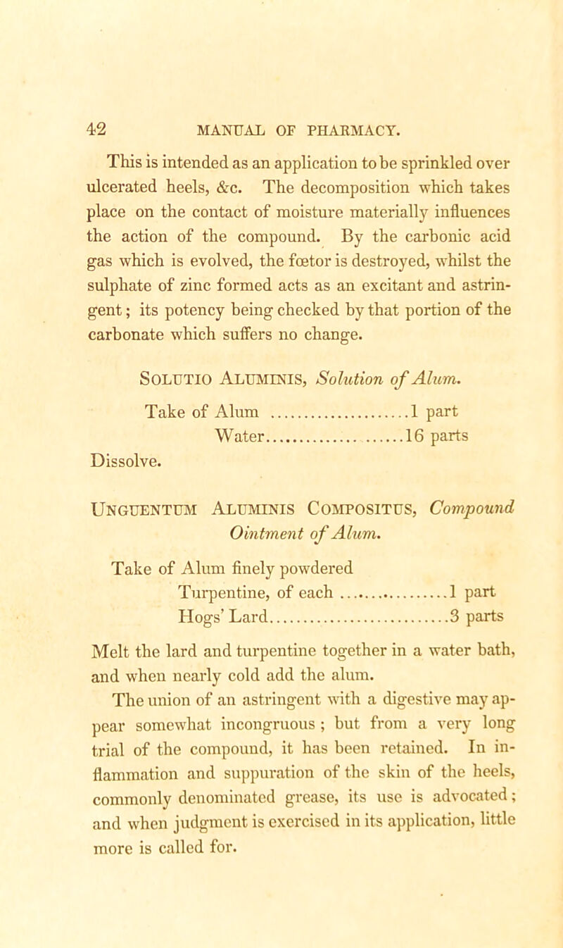 This is intended as an application to he sprinkled over ulcerated heels, &c. The decomposition which takes place on the contact of moisture materially influences the action of the compound. By the carbonic acid gas which is evolved, the fcetor is destroyed, whilst the sulphate of zinc formed acts as an excitant and astrin- gent ; its potency being checked by that portion of the carbonate which suffers no change. SOLUTIO Aluminis, Solution of Alum. Take of Alum 1 part Water 16 parts Dissolve. Unguentum Aluminis Compositus, Compound Ointment of Alum. Take of Alum finely powdered Turpentine, of each 1 part Hogs’ Lard 3 parts Melt the lard and turpentine together in a water bath, and when nearly cold add the alum. The union of an astringent with a digestive may ap- pear somewhat incongruous ; but from a very long trial of the compound, it has been retained. In in- flammation and suppuration of the skin of the heels, commonly denominated grease, its use is advocated; and when judgment is exercised in its application, little more is called for.