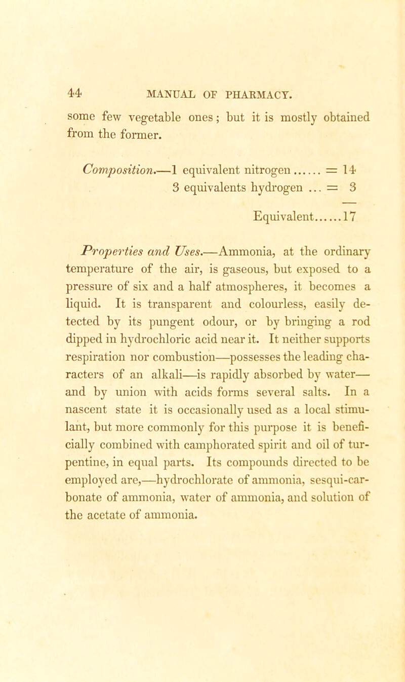 some few vegetable ones; but it is mostly obtained from the former. Composition.—1 equivalent nitrogen = 14 3 equivalents hydrogen ... = 3 Equivalent 17 Properties and Uses.—Ammonia, at the ordinary temperature of the air, is gaseous, but exposed to a pressure of six and a half atmospheres, it becomes a liquid. It is transparent and colourless, easily de- tected by its pungent odour, or by bringing a rod dipped in hydrochloric acid near it. It neither supports respiration nor combustion—possesses the leading cha- racters of an alkali—is rapidly absorbed by water— and by union with acids forms several salts. In a nascent state it is occasionally used as a local stimu- lant, but more commonly for this purpose it is benefi- cially combined with camphorated spirit and oil of tur- pentine, in equal parts. Its compounds directed to be employed are,—hydrochlorate of ammonia, sesqui-car- bonate of ammonia, water of ammonia, and solution of the acetate of ammonia.