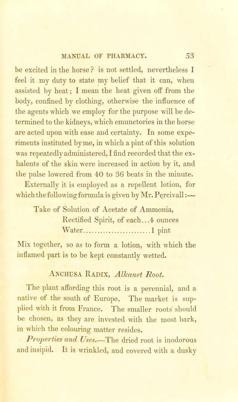 be excited in the horse ? is not settled, nevertheless I feel it my duty to state my belief that it can, when assisted by heat; I mean the heat given off from the body, confined by clothing, otherwise the influence of the agents which we employ for the purpose will be de- termined to the kidneys, which emunctories in the horse are acted upon with ease and certainty. In some expe- riments instituted by me, in which a pint of this solution was repeatedly administered, I find recorded that the ex- halents of the skin were increased in action by it, and the pulse lowered from 40 to 36 beats in the minute. Externally it is employed as a repellent lotion, for which the following formula is given by Mr. Percivall:— Take of Solution of Acetate of Ammonia, Rectified Spirit, of each...4 ounces Water 1 pint Mix together, so as to form a lotion, with which the inflamed part is to be kept constantly wetted. Anchusa Radix, Alhanet Root. The plant affording this root is a perennial, and a native of the south of Europe. The market is sup- plied with it from France. The smaller roots' should be chosen, as they are invested with the most bark, in which the colouring matter resides. Properties and Uses.—The dried root is inodorous and insipid. It is wrinkled, and covered with a dusky
