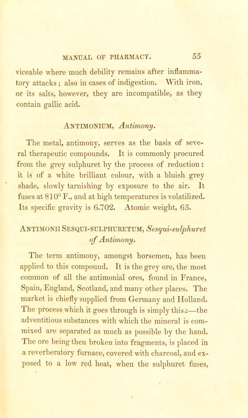 viceable where much debility remains after inflamma- tory attacks; also in cases of indigestion. With iron, or its salts, however, they are incompatible, as they contain gallic acid. ANTIMONIUM, Antimony. The metal, antimony, serves as the basis of seve- ral therapeutic compounds. It is commonly procured from the grey sulphuret by the process of reduction: it is of a white brilliant colour, with a bluish grey shade, slowly tarnishing by exposure to the air. It fuses at 810° F., and at high temperatures is volatilized. Its specific gravity is 6.702. Atomic weight, 65. Antimonh SESQUI-SULPHURETUM, Sesqui-sulphuret of Antimony. The term antimony, amongst horsemen, has been applied to this compound. It is the grey ore, the most common of all the antimonial ores, found in France, Spain, England, Scotland, and many other places. The market is chiefly supplied from Germany and Holland. The process which it goes through is simply this-:—the adventitious substances with which the mineral is com- mixed are separated as much as possible by the hand. The ore being then broken into fragments, is placed in a reverberatory furnace, covered with charcoal, and ex- posed to a low red heat, when the sulphuret fuses,