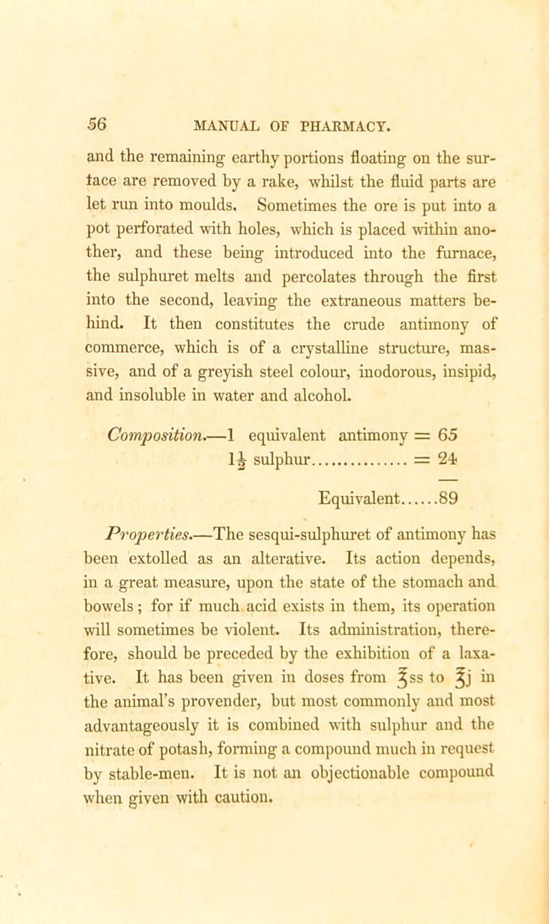 and the remaining earthy portions floating on the sur- tace are removed by a rake, whilst the fluid parts are let run into moulds. Sometimes the ore is put into a pot perforated with holes, which is placed within ano- ther, and these being introduced into the furnace, the sulphuret melts and percolates through the first into the second, leaving the extraneous matters be- hind. It then constitutes the crude antimony of commerce, which is of a crystalline structure, mas- sive, and of a greyish steel colour, inodorous, insipid, and insoluble in water and alcohol. Composition.—1 equivalent antimony = 65 1^ sulphur = 24 Equivalent 89 Properties.—The sesqui-sulphuret of antimony has been extolled as an alterative. Its action depends, in a great measure, upon the state of the stomach and bowels; for if much acid exists in them, its operation will sometimes be violent. Its administration, there- fore, should be preceded by the exhibition of a laxa- tive. It has been given in doses from ^ss to Jj in the animal’s provender, but most commonly and most advantageously it is combined with sulphur and the nitrate of potash, forming a compound much in request by stable-men. It is not an objectionable compound when given with caution.