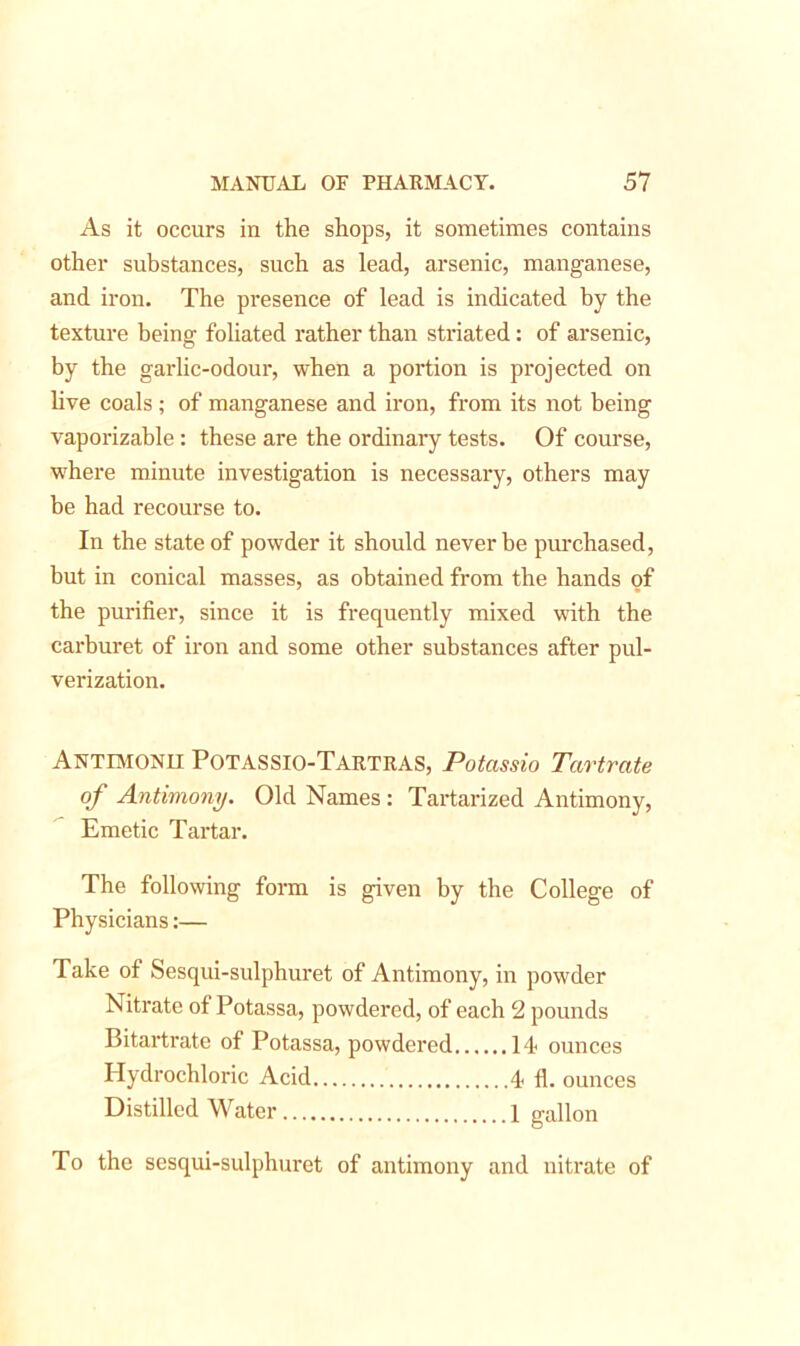 As it occurs in the shops, it sometimes contains other substances, such as lead, arsenic, manganese, and iron. The presence of lead is indicated by the texture being foliated rather than striated: of arsenic, by the garlic-odour, when a portion is projected on live coals ; of manganese and iron, from its not being vaporizable: these are the ordinary tests. Of course, where minute investigation is necessary, others may be had recourse to. In the state of powder it should never be purchased, but in conical masses, as obtained from the hands of the purifier, since it is frequently mixed with the carburet of iron and some other substances after pul- verization. Antimonh POTASSIO-TARTRAS, Potassio Tartrate of Antimony. Old Names: Tartarized Antimony, Emetic Tartar. The following form is given by the College of Physicians:— Take of Sesqui-sulphuret of Antimony, in powder Nitrate of Potassa, powdered, of each 2 pounds Bitartrate of Potassa, powdered 14 ounces Hydrochloric Acid 4 fl. ounces Distilled Water 1 gallon To the sesqui-sulphuret of antimony and nitrate of