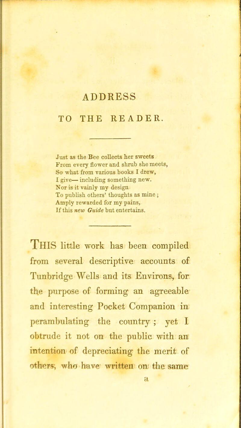 ADDRESS TO THE READER. Just as the Bee collects her sweets From every flower and shrub she meets, So what from various books I drew, I give— including something new. Nor is it vainly my design To publish others’ thoughts as mine; Amply rewarded for my pains. If this new Guide but entertains. This little work has been compiled from several descriptive accounts of Tunbridge Wells and its Environs, for the purpose of forming an agreeable and interesting Pocket Companion in perambulating the country ; yet I obtrude it not on the public with an intention of depreciating the merit of others; who have written on: the same a