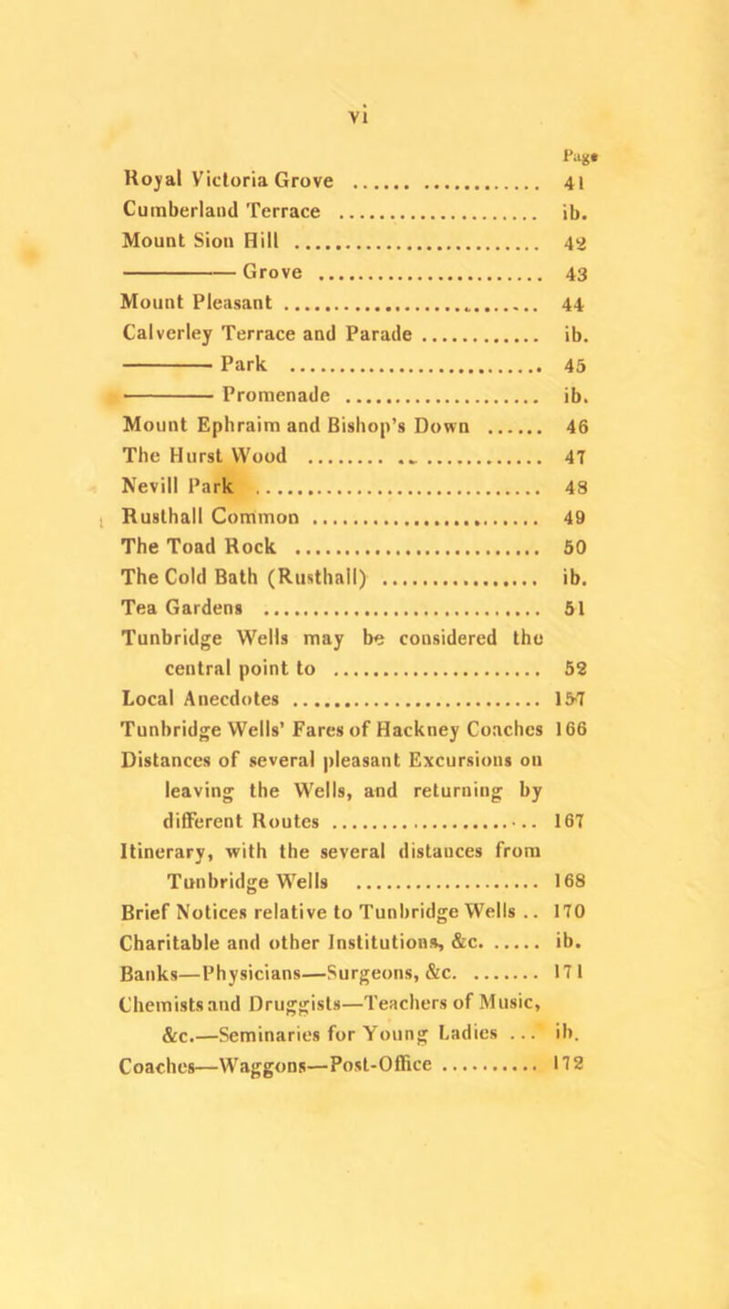 Pug# Koyal Victoria Grove 41 Cumberland Terrace ib. Mount Sion Hill 42 Grove 43 Mount Pleasant 44 Calverley Terrace and Parade ib. Park 45 Promenade ib. Mount Ephraim and Bishop’s Down 46 The Hurst Wood 4T Nevill Park 48 1 Rusthall Conrtmon 49 The Toad Rock 50 The Cold Bath (Rusthall) ib. Tea Gardens 51 Tunbridge Wells may be considered the central point to 52 Local Anecdotes 157 Tunbridge Wells’ Fares of Hackney Coaches 166 Distances of several pleasant Excursions on leaving the Wells, and returning by different Routes 167 Itinerary, with the several distances from Tunbridge Wells 168 Brief Notices relative to Tunbridge Wells .. 170 Charitable and other Institutions, &c ib. Banks—Physicians—Surgeons, &c 171 Chemists and Druggists—Teachers of Music, &c.—Seminaries for Young Ladies ... ib. Coaches—Waggons—Post-Office 172