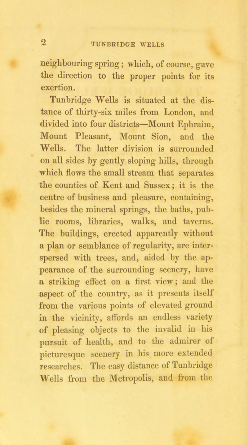 neighbouring spring; which, of course, gave the direction to the proper points for its exertion. Tunbridge Wells is situated at the dis- tance of thirty-six miles from London, and divided into four districts—Mount Ephraim, Mount Pleasant, Mount Sion, and the Wells. The latter division is surrounded on all sides by gently sloping hills, through which flows the small stream that separates the counties of Kent and Sussex; it is the centre of business and pleasure, containing, besides the mineral springs, the baths, pub- lic rooms, libraries, walks, and taverns. The buildings, erected apparently without a plan or semblance of regularity, are inter- spersed with trees, and, aided by the ap- pearance of the surrounding scenery, have a striking effect on a first view; and the aspect of the country, as it presents itself from the various points of elevated ground in the vicinity, affords an endless variety of pleasing objects to the invalid in his pursuit of health, and to the admirer of picturesque scenery in his more extended researches. The easy distance of Tunbridge Wells from the Metropolis, and from the