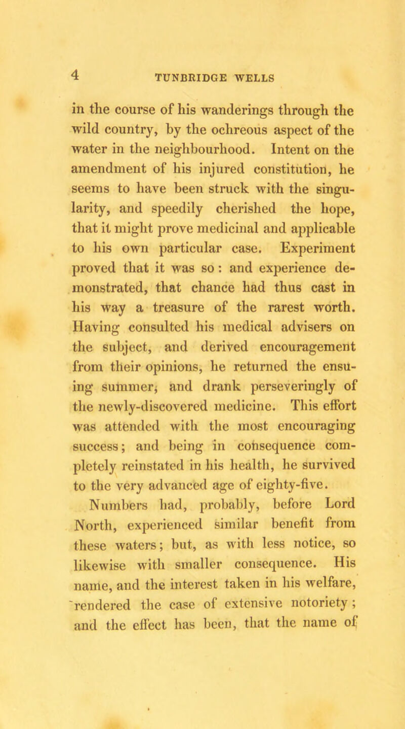 in the course of his wanderings through the wild country, by the ochreous aspect of the water in the neighbourhood. Intent on the amendment of his injured constitution, he seems to have been struck with the singu- larity, and speedily cherished the hope, that it might prove medicinal and applicable to his own particular case. Experiment proved that it was so: and experience de- monstrated, that chance had thus cast in his way a treasure of the rarest worth. Having consulted his medical advisers on the subject, and derived encouragement from their opinions, he returned the ensu- ing summer^ and drank perseveringly of the newly-discovered medicine. This effort was attended with the most encouraging success; and being in consequence com- pletely reinstated in his health, he survived to the very advanced age of eighty-five. Numbers had, probably, before Lord North, experienced similar benefit from these waters; but, as with less notice, so likewise with smaller consequence. His name, and the interest taken in his welfare, 'rendered the case of extensive notoriety ; and the effect has been, that the name of