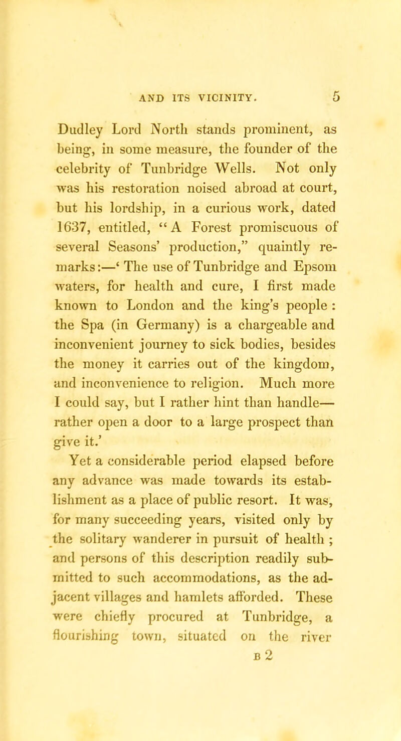 Dudley Lord North stands prominent, as being, in some measure, the founder of the celebrity of Tunbridge Wells. Not only was his restoration noised abroad at court, but his lordship, in a curious work, dated 1637, entitled, “A Forest promiscuous of several Seasons’ production,” quaintly re- marks:—‘ The use of Tunbridge and Epsom waters, for health and cure, I first made known to London and the king’s people : the Spa (in Germany) is a chargeable and inconvenient journey to sick bodies, besides the money it carries out of the kingdom, and inconvenience to religion. Much more I could say, but I rather hint than handle— rather open a door to a large prospect than give it.’ Yet a considerable period elapsed before any advance was made towards its estab- lishment as a place of public resort. It was, for many succeeding years, visited only by the solitary wanderer in pursuit of health ; and persons of this description readily sub- mitted to such accommodations, as the ad- jacent villages and hamlets afforded. These were chiefly procured at Tunbridge, a flourishing town, situated on the river b2