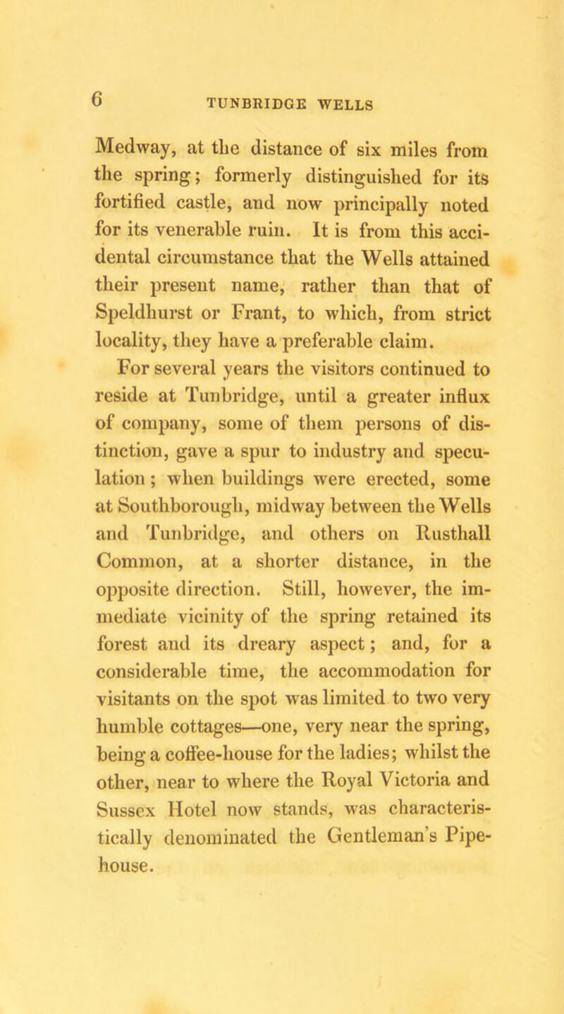 Medway, at the distance of six miles from the spring; formerly distinguished for its fortified castle, and now principally noted for its venerable ruin. It is from this acci- dental circumstance that the Wells attained their present name, rather than that of Speldhurst or Frant, to which, from strict locality, they have a preferable claim. For several years the visitors continued to reside at Tunbridge, until a greater influx of company, some of them persons of dis- tinction, gave a spur to industry and specu- lation ; when buildings were erected, some at Southborough, midway between the Wells and Tunbridge, and others on Rusthall Common, at a shorter distance, in the opposite direction. Still, however, the im- mediate vicinity of the spring retained its forest and its dreary aspect; and, for a considerable time, the accommodation for visitants on the spot was limited to two very humble cottages—one, very near the spring, being a coffee-house for the ladies; whilst the other, near to where the Royal Victoria and Sussex Hotel now stands, was characteris- tically denominated the Gentleman’s Pipe- house.