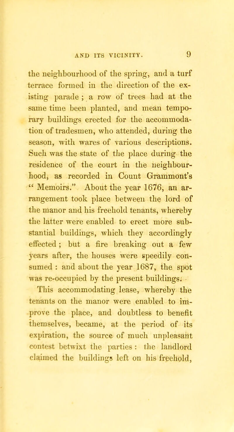 the neighbourhood of the spring, and a turf terrace formed in the direction of the ex- isting parade ; a row of trees had at the same time been planted, and mean tempo- rary buildings erected for the accommoda- tion of tradesmen, who attended, during the season, with wares of various descriptions. Such was the state of the place during the residence of the court in the neighbour- hood, as recorded in Count Grammont’s “ Memoirs.” About the year 1676, an ar- rangement took place between the lord of the manor and his freehold tenants, whereby the latter were enabled to erect more sub- stantial buildings, which they accordingly effected; but a fire breaking out a few years after, the houses were speedily con- sumed : and about the year 1687, the spot was re-occupied by the present buildings: This accommodating lease, whereby the tenants on the manor were enabled to im- prove the place, and doubtless to benefit themselves, became, at the period of its expiration, the source of much unpleasant contest betwixt tlie parties : the landlord claimed the buildings left on his freehold.